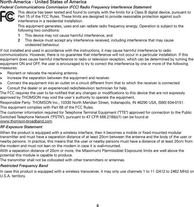 8North-America - United States of AmericaFederal Communications Commission (FCC) Radio Frequency Interference StatementIf not installed and used in accordance with the instructions, it may cause harmful interference to radio communications. However, there is no guarantee that interference will not occur in a particular installation. If this equipment does cause harmful interference to radio or television reception, which can be determined by turning the equipment ON and OFF, the user is encouraged to try to correct the interference by one or more of the following measures:&gt;Reorient or relocate the receiving antenna.&gt;Increase the separation between the equipment and receiver.&gt;Connect the equipment into an outlet on a circuit different from that to which the receiver is connected.&gt;Consult the dealer or an experienced radio/television technician for help.The FCC requires the user to be notified that any changes or modifications to this device that are not expressly approved by THOMSON may void the user&apos;s authority to operate the equipment.Responsible Party: THOMSON Inc., 10330 North Meridian Street, Indianapolis, IN 46290 USA, (580) 634-0151.This equipment complies with Part 68 of the FCC Rules.The customer information required for Telephone Terminal Equipment (&quot;TTE&quot;) approved for connection to the Public Switched Telephone Network (&quot;PSTN&quot;), pursuant to 47 CFR §68.218(b)(1) can be found at www.thomson-broadband.com.RF-Exposure StatementWhen the product is equipped with a wireless interface, then it becomes a mobile or fixed mounted modular transmitter and must have a separation distance of at least 20cm between the antenna and the body of the user or nearby persons. In practice, this means that the user or nearby persons must have a distance of at least 20cm from the modem and must not lean on the modem in case it is wall-mounted.With a separation distance of 20cm or more, the M(aximum) P(ermissible) E(xposure) limits are well above the potential this module is capable to produce.The transmitter shall not be collocated with other transmitters or antennas.Restricted Frequency BandIn case this product is equipped with a wireless transceiver, it may only use channels 1 to 11 (2412 to 2462 MHz) on U.S.A. territory.This device has been tested and found to comply with the limits for a Class B digital device, pursuant to Part 15 of the FCC Rules. These limits are designed to provide reasonable protection against such interference in a residential installation.This equipment generates, uses and can radiate radio frequency energy. Operation is subject to the following two conditions:1This device may not cause harmful interference, and2This device must accept any interference received, including interference that may cause undesired behaviour.