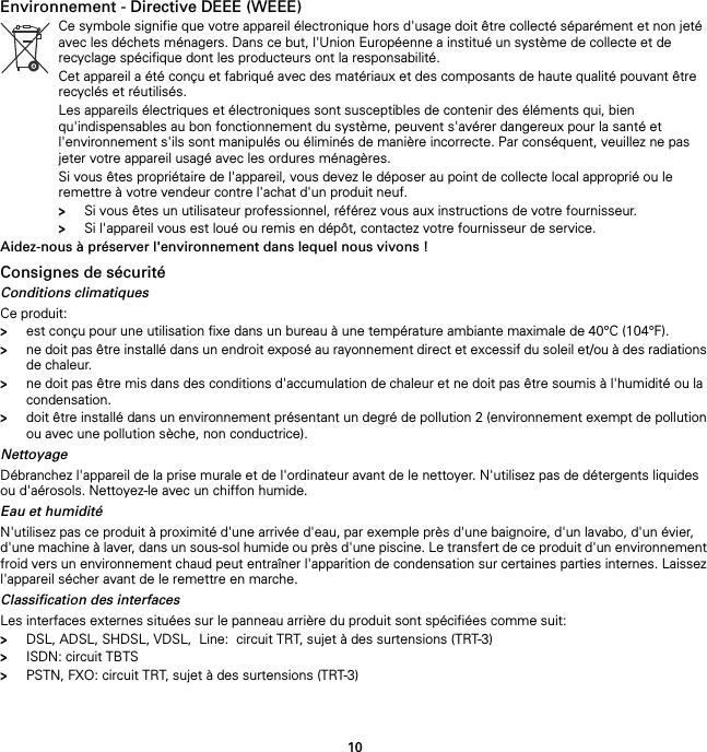 10Environnement - Directive DEEE (WEEE)Aidez-nous à préserver l&apos;environnement dans lequel nous vivons !Consignes de sécuritéConditions climatiquesCe produit:&gt;est conçu pour une utilisation fixe dans un bureau à une température ambiante maximale de 40°C (104°F).&gt;ne doit pas être installé dans un endroit exposé au rayonnement direct et excessif du soleil et/ou à des radiations de chaleur.&gt;ne doit pas être mis dans des conditions d&apos;accumulation de chaleur et ne doit pas être soumis à l&apos;humidité ou la condensation.&gt;doit être installé dans un environnement présentant un degré de pollution 2 (environnement exempt de pollution ou avec une pollution sèche, non conductrice).NettoyageDébranchez l&apos;appareil de la prise murale et de l&apos;ordinateur avant de le nettoyer. N&apos;utilisez pas de détergents liquides ou d&apos;aérosols. Nettoyez-le avec un chiffon humide.Eau et humiditéN&apos;utilisez pas ce produit à proximité d&apos;une arrivée d&apos;eau, par exemple près d&apos;une baignoire, d&apos;un lavabo, d&apos;un évier, d&apos;une machine à laver, dans un sous-sol humide ou près d&apos;une piscine. Le transfert de ce produit d&apos;un environnement froid vers un environnement chaud peut entraîner l&apos;apparition de condensation sur certaines parties internes. Laissez l&apos;appareil sécher avant de le remettre en marche.Classification des interfacesLes interfaces externes situées sur le panneau arrière du produit sont spécifiées comme suit:&gt;DSL, ADSL, SHDSL, VDSL,  Line:  circuit TRT, sujet à des surtensions (TRT-3)&gt;ISDN: circuit TBTS&gt;PSTN, FXO: circuit TRT, sujet à des surtensions (TRT-3)Ce symbole signifie que votre appareil électronique hors d&apos;usage doit être collecté séparément et non jeté avec les déchets ménagers. Dans ce but, l&apos;Union Européenne a institué un système de collecte et de recyclage spécifique dont les producteurs ont la responsabilité.Cet appareil a été conçu et fabriqué avec des matériaux et des composants de haute qualité pouvant être recyclés et réutilisés.Les appareils électriques et électroniques sont susceptibles de contenir des éléments qui, bien qu&apos;indispensables au bon fonctionnement du système, peuvent s&apos;avérer dangereux pour la santé et l&apos;environnement s&apos;ils sont manipulés ou éliminés de manière incorrecte. Par conséquent, veuillez ne pas jeter votre appareil usagé avec les ordures ménagères.Si vous êtes propriétaire de l&apos;appareil, vous devez le déposer au point de collecte local approprié ou le remettre à votre vendeur contre l&apos;achat d&apos;un produit neuf.&gt;Si vous êtes un utilisateur professionnel, référez vous aux instructions de votre fournisseur.&gt;Si l&apos;appareil vous est loué ou remis en dépôt, contactez votre fournisseur de service.