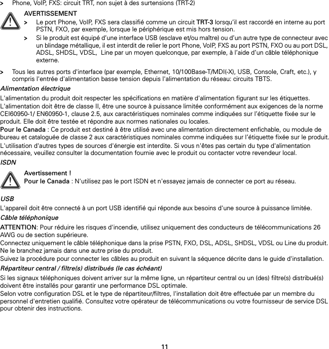 11&gt;Phone, VoIP, FXS: circuit TRT, non sujet à des surtensions (TRT-2)&gt;Tous les autres ports d&apos;interface (par exemple, Ethernet, 10/100Base-T/MDI(-X), USB, Console, Craft, etc.), y compris l&apos;entrée d&apos;alimentation basse tension depuis l&apos;alimentation du réseau: circuits TBTS.Alimentation électriqueL&apos;alimentation du produit doit respecter les spécifications en matière d&apos;alimentation figurant sur les étiquettes.L&apos;alimentation doit être de classe II, être une source à puissance limitée conformément aux exigences de la norme CEI60950-1/ EN60950-1, clause 2.5, aux caractéristiques nominales comme indiquées sur l’étiquette fixée sur le produit. Elle doit être testée et répondre aux normes nationales ou locales.Pour le Canada : Ce produit est destiné à être utilisé avec une alimentation directement enfichable, ou module de bureau et cataloguée de classe 2 aux caractéristiques nominales comme indiquées sur l’étiquette fixée sur le produit.L&apos;utilisation d&apos;autres types de sources d&apos;énergie est interdite. Si vous n&apos;êtes pas certain du type d&apos;alimentation nécessaire, veuillez consulter la documentation fournie avec le produit ou contacter votre revendeur local.ISDNUSBL&apos;appareil doit être connecté à un port USB identifié qui réponde aux besoins d&apos;une source à puissance limitée.Câble téléphoniqueATTENTION: Pour réduire les risques d&apos;incendie, utilisez uniquement des conducteurs de télécommunications 26 AWG ou de section supérieure.Connectez uniquement le câble téléphonique dans la prise PSTN, FXO, DSL, ADSL, SHDSL, VDSL ou Line du produit. Ne le branchez jamais dans une autre prise du produit.Suivez la procédure pour connecter les câbles au produit en suivant la séquence décrite dans le guide d&apos;installation.Répartiteur central / filtre(s) distribués (le cas échéant)Si les signaux téléphoniques doivent arriver sur la même ligne, un répartiteur central ou un (des) filtre(s) distribué(s) doivent être installés pour garantir une performance DSL optimale.Selon votre configuration DSL et le type de répartiteur/filtres, l&apos;installation doit être effectuée par un membre du personnel d&apos;entretien qualifié. Consultez votre opérateur de télécommunications ou votre fournisseur de service DSL pour obtenir des instructions.!AVERTISSEMENT&gt;Le port Phone, VoIP, FXS sera classifié comme un circuit TRT-3 lorsqu’il est raccordé en interne au port PSTN, FXO, par exemple, lorsque le périphérique est mis hors tension.&gt;Si le produit est équipé d’une interface USB (esclave et/ou maître) ou d’un autre type de connecteur avec un blindage métallique, il est interdit de relier le port Phone, VoIP, FXS au port PSTN, FXO ou au port DSL, ADSL, SHDSL, VDSL,  Line par un moyen quelconque, par exemple, à l’aide d’un câble téléphonique externe.!Avertissement !Pour le Canada : N&apos;utilisez pas le port ISDN et n&apos;essayez jamais de connecter ce port au réseau.