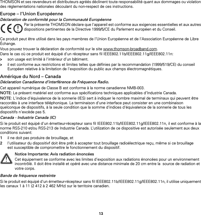 13THOMSON et ses revendeurs et distributeurs agréés déclinent toute responsabilité quant aux dommages ou violation des réglementations nationales découlant du non-respect de ces instructions.Europe – l’Union EuropéenneDéclaration de conformité pour la Communauté EuropéenneCe produit peut être utilisé dans les pays membres de l’Union Européenne et de l&apos;Association Européenne de Libre Échange.Vous pouvez trouver la déclaration de conformité sur le site www.thomson-broadband.com.Dans le cas où ce produit est équipé d&apos;un récepteur sans fil IEEE802.11b/IEEE802.11g/IEEE802.11n:&gt;son usage est limité à l&apos;intérieur d’un bâtiment.&gt;il est conforme aux restrictions et limites telles que définies par la recommandation (1999/519/CE) du conseil Européen relative à la limitation de l&apos;exposition du public aux champs électromagnétiques.Amérique du Nord – CanadaDéclaration Canadienne d’interférence de Fréquence Radio.Cet appareil numérique de Classe B est conforme à la norme canadienne NMB-003.NOTE: Le présent matériel est conforme aux spécifications techniques applicables d’Industrie Canada.NOTE: L&apos;indice d&apos;équivalence de la sonnerie (IES) sert à indiquer le nombre maximal de terminaux qui peuvent être raccordés à une interface téléphonique. La terminaison d&apos;une interface peut consister en une combinaison quelconque de dispositifs, à la seule condition que la somme d&apos;indices d&apos;équivalence de la sonnerie de tous les dispositifs n&apos;excède pas 5.Canada - Industrie Canada (IC)Si le produit est équipé d&apos;un émetteur-récepteur sans fil IEEE802.11b/IEEE802.11g/IEEE802.11n, il est conforme à la norme RSS-210 et/ou RSS-213 de Industrie Canada. L’utilization de ce dispositive est autorisée seulement aux deux conditions suivant:1il ne doit pas produire de brouillage, et2l’utilisateur du dispositivf doit être prêt à accepter tout brouillage radioélectrique reçu, même si ce brouillage est susceptible de compromettre le fonctionnement du dispositif.Bande de fréquence restreinteSi le produit est équipé d&apos;un émetteur-récepteur sans fil IEEE802.11b/IEEE802.11g/IEEE802.11n, il utilise uniquement les canaux 1 à 11 (2 412 à 2 462 MHz) sur le territoire canadien.!Par la présente THOMSON déclare que l&apos;appareil est conforme aux exigences essentielles et aux autres dispositions pertinentes de la Directive 1999/5/CE du Parlement européen et du Conseil.!Notice Importante: Avis radiation énoncéesCet équipement se conforme avec les limites d’exposition aux radiations énoncées pour un environnement incontrôlé. Il doit être installé et opéré avec une distance minimale de 20 cm entre la  source de radiation et votre corps.