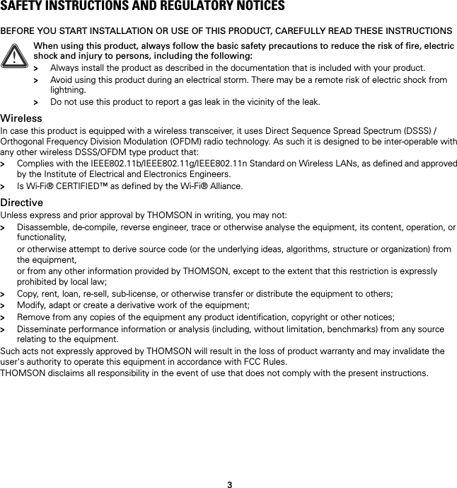 3SAFETY INSTRUCTIONS AND REGULATORY NOTICESBEFORE YOU START INSTALLATION OR USE OF THIS PRODUCT, CAREFULLY READ THESE INSTRUCTIONSWirelessIn case this product is equipped with a wireless transceiver, it uses Direct Sequence Spread Spectrum (DSSS) /Orthogonal Frequency Division Modulation (OFDM) radio technology. As such it is designed to be inter-operable with any other wireless DSSS/OFDM type product that:&gt;Complies with the IEEE802.11b/IEEE802.11g/IEEE802.11n Standard on Wireless LANs, as defined and approved by the Institute of Electrical and Electronics Engineers.&gt;Is Wi-Fi® CERTIFIED™ as defined by the Wi-Fi® Alliance.DirectiveUnless express and prior approval by THOMSON in writing, you may not:&gt;Disassemble, de-compile, reverse engineer, trace or otherwise analyse the equipment, its content, operation, or functionality,or otherwise attempt to derive source code (or the underlying ideas, algorithms, structure or organization) from the equipment,or from any other information provided by THOMSON, except to the extent that this restriction is expressly prohibited by local law;&gt;Copy, rent, loan, re-sell, sub-license, or otherwise transfer or distribute the equipment to others;&gt;Modify, adapt or create a derivative work of the equipment;&gt;Remove from any copies of the equipment any product identification, copyright or other notices;&gt;Disseminate performance information or analysis (including, without limitation, benchmarks) from any source relating to the equipment.Such acts not expressly approved by THOMSON will result in the loss of product warranty and may invalidate the user&apos;s authority to operate this equipment in accordance with FCC Rules.THOMSON disclaims all responsibility in the event of use that does not comply with the present instructions.!When using this product, always follow the basic safety precautions to reduce the risk of fire, electric shock and injury to persons, including the following:&gt;Always install the product as described in the documentation that is included with your product.&gt;Avoid using this product during an electrical storm. There may be a remote risk of electric shock from lightning.&gt;Do not use this product to report a gas leak in the vicinity of the leak.