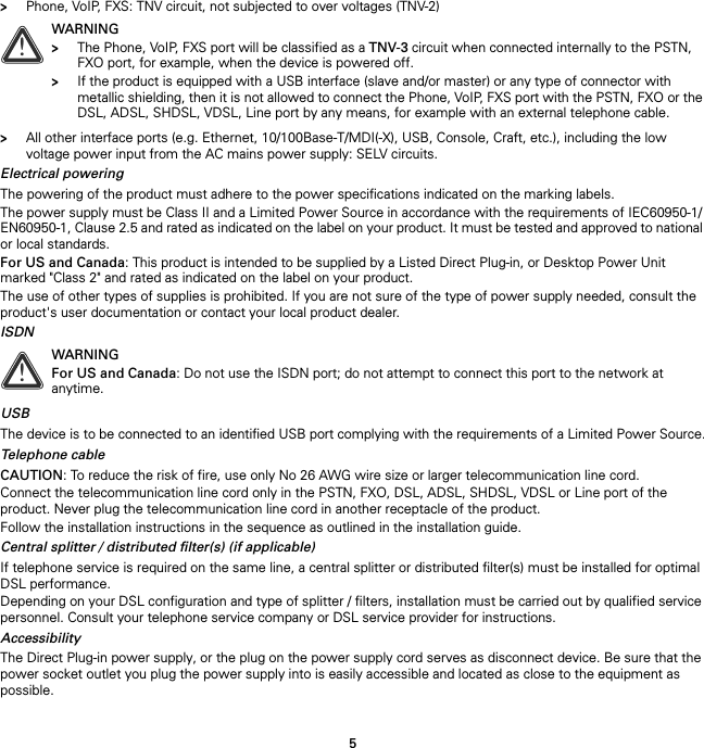 5&gt;Phone, VoIP, FXS: TNV circuit, not subjected to over voltages (TNV-2)&gt;All other interface ports (e.g. Ethernet, 10/100Base-T/MDI(-X), USB, Console, Craft, etc.), including the low voltage power input from the AC mains power supply: SELV circuits.Electrical poweringThe powering of the product must adhere to the power specifications indicated on the marking labels.The power supply must be Class II and a Limited Power Source in accordance with the requirements of IEC60950-1/ EN60950-1, Clause 2.5 and rated as indicated on the label on your product. It must be tested and approved to national or local standards.For US and Canada: This product is intended to be supplied by a Listed Direct Plug-in, or Desktop Power Unit marked &quot;Class 2&quot; and rated as indicated on the label on your product.The use of other types of supplies is prohibited. If you are not sure of the type of power supply needed, consult the product&apos;s user documentation or contact your local product dealer.ISDNUSBThe device is to be connected to an identified USB port complying with the requirements of a Limited Power Source.Telephone cableCAUTION: To reduce the risk of fire, use only No 26 AWG wire size or larger telecommunication line cord.Connect the telecommunication line cord only in the PSTN, FXO, DSL, ADSL, SHDSL, VDSL or Line port of the product. Never plug the telecommunication line cord in another receptacle of the product.Follow the installation instructions in the sequence as outlined in the installation guide.Central splitter / distributed filter(s) (if applicable)If telephone service is required on the same line, a central splitter or distributed filter(s) must be installed for optimal DSL performance.Depending on your DSL configuration and type of splitter / filters, installation must be carried out by qualified service personnel. Consult your telephone service company or DSL service provider for instructions.AccessibilityThe Direct Plug-in power supply, or the plug on the power supply cord serves as disconnect device. Be sure that the power socket outlet you plug the power supply into is easily accessible and located as close to the equipment as possible.!WARNING&gt;The Phone, VoIP, FXS port will be classified as a TNV-3 circuit when connected internally to the PSTN, FXO port, for example, when the device is powered off.&gt;If the product is equipped with a USB interface (slave and/or master) or any type of connector with metallic shielding, then it is not allowed to connect the Phone, VoIP, FXS port with the PSTN, FXO or the DSL, ADSL, SHDSL, VDSL, Line port by any means, for example with an external telephone cable.!WARNINGFor US and Canada: Do not use the ISDN port; do not attempt to connect this port to the network at anytime.
