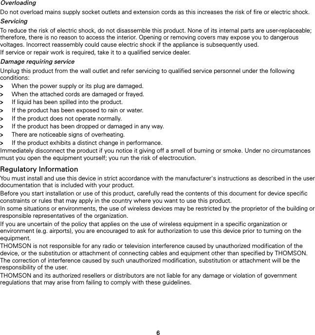6OverloadingDo not overload mains supply socket outlets and extension cords as this increases the risk of fire or electric shock.ServicingTo reduce the risk of electric shock, do not disassemble this product. None of its internal parts are user-replaceable; therefore, there is no reason to access the interior. Opening or removing covers may expose you to dangerous voltages. Incorrect reassembly could cause electric shock if the appliance is subsequently used.If service or repair work is required, take it to a qualified service dealer.Damage requiring serviceUnplug this product from the wall outlet and refer servicing to qualified service personnel under the following conditions:&gt;When the power supply or its plug are damaged.&gt;When the attached cords are damaged or frayed.&gt;If liquid has been spilled into the product.&gt;If the product has been exposed to rain or water.&gt;If the product does not operate normally.&gt;If the product has been dropped or damaged in any way.&gt;There are noticeable signs of overheating.&gt;If the product exhibits a distinct change in performance.Immediately disconnect the product if you notice it giving off a smell of burning or smoke. Under no circumstances must you open the equipment yourself; you run the risk of electrocution.Regulatory InformationYou must install and use this device in strict accordance with the manufacturer&apos;s instructions as described in the user documentation that is included with your product.Before you start installation or use of this product, carefully read the contents of this document for device specific constraints or rules that may apply in the country where you want to use this product.In some situations or environments, the use of wireless devices may be restricted by the proprietor of the building or responsible representatives of the organization.If you are uncertain of the policy that applies on the use of wireless equipment in a specific organization or environment (e.g. airports), you are encouraged to ask for authorization to use this device prior to turning on the equipment.THOMSON is not responsible for any radio or television interference caused by unauthorized modification of the device, or the substitution or attachment of connecting cables and equipment other than specified by THOMSON. The correction of interference caused by such unauthorized modification, substitution or attachment will be the responsibility of the user.THOMSON and its authorized resellers or distributors are not liable for any damage or violation of government regulations that may arise from failing to comply with these guidelines.