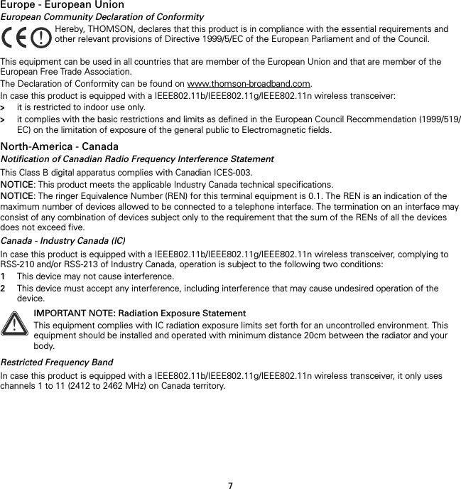 7Europe - European UnionEuropean Community Declaration of ConformityThis equipment can be used in all countries that are member of the European Union and that are member of the European Free Trade Association.The Declaration of Conformity can be found on www.thomson-broadband.com.In case this product is equipped with a IEEE802.11b/IEEE802.11g/IEEE802.11n wireless transceiver:&gt;it is restricted to indoor use only.&gt;it complies with the basic restrictions and limits as defined in the European Council Recommendation (1999/519/EC) on the limitation of exposure of the general public to Electromagnetic fields.North-America - CanadaNotification of Canadian Radio Frequency Interference StatementThis Class B digital apparatus complies with Canadian ICES-003.NOTICE: This product meets the applicable Industry Canada technical specifications.NOTICE: The ringer Equivalence Number (REN) for this terminal equipment is 0.1. The REN is an indication of the maximum number of devices allowed to be connected to a telephone interface. The termination on an interface may consist of any combination of devices subject only to the requirement that the sum of the RENs of all the devices does not exceed five.Canada - Industry Canada (IC)In case this product is equipped with a IEEE802.11b/IEEE802.11g/IEEE802.11n wireless transceiver, complying to RSS-210 and/or RSS-213 of Industry Canada, operation is subject to the following two conditions:1This device may not cause interference.2This device must accept any interference, including interference that may cause undesired operation of the device.Restricted Frequency BandIn case this product is equipped with a IEEE802.11b/IEEE802.11g/IEEE802.11n wireless transceiver, it only uses channels 1 to 11 (2412 to 2462 MHz) on Canada territory.!Hereby, THOMSON, declares that this product is in compliance with the essential requirements and other relevant provisions of Directive 1999/5/EC of the European Parliament and of the Council.!IMPORTANT NOTE: Radiation Exposure StatementThis equipment complies with IC radiation exposure limits set forth for an uncontrolled environment. This equipment should be installed and operated with minimum distance 20cm between the radiator and your body.