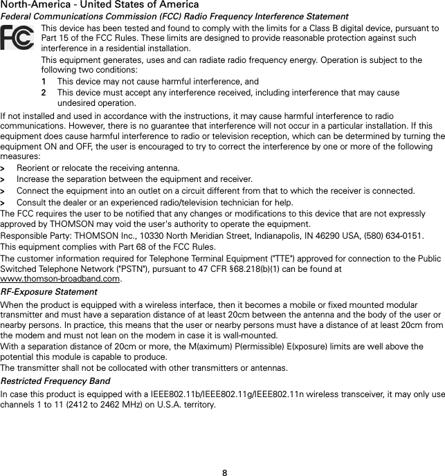 8North-America - United States of AmericaFederal Communications Commission (FCC) Radio Frequency Interference StatementIf not installed and used in accordance with the instructions, it may cause harmful interference to radio communications. However, there is no guarantee that interference will not occur in a particular installation. If this equipment does cause harmful interference to radio or television reception, which can be determined by turning the equipment ON and OFF, the user is encouraged to try to correct the interference by one or more of the following measures:&gt;Reorient or relocate the receiving antenna.&gt;Increase the separation between the equipment and receiver.&gt;Connect the equipment into an outlet on a circuit different from that to which the receiver is connected.&gt;Consult the dealer or an experienced radio/television technician for help.The FCC requires the user to be notified that any changes or modifications to this device that are not expressly approved by THOMSON may void the user&apos;s authority to operate the equipment.Responsible Party: THOMSON Inc., 10330 North Meridian Street, Indianapolis, IN 46290 USA, (580) 634-0151.This equipment complies with Part 68 of the FCC Rules.The customer information required for Telephone Terminal Equipment (&quot;TTE&quot;) approved for connection to the Public Switched Telephone Network (&quot;PSTN&quot;), pursuant to 47 CFR §68.218(b)(1) can be found at www.thomson-broadband.com.RF-Exposure StatementWhen the product is equipped with a wireless interface, then it becomes a mobile or fixed mounted modular transmitter and must have a separation distance of at least 20cm between the antenna and the body of the user or nearby persons. In practice, this means that the user or nearby persons must have a distance of at least 20cm from the modem and must not lean on the modem in case it is wall-mounted.With a separation distance of 20cm or more, the M(aximum) P(ermissible) E(xposure) limits are well above the potential this module is capable to produce.The transmitter shall not be collocated with other transmitters or antennas.Restricted Frequency BandIn case this product is equipped with a IEEE802.11b/IEEE802.11g/IEEE802.11n wireless transceiver, it may only use channels 1 to 11 (2412 to 2462 MHz) on U.S.A. territory.This device has been tested and found to comply with the limits for a Class B digital device, pursuant to Part 15 of the FCC Rules. These limits are designed to provide reasonable protection against such interference in a residential installation.This equipment generates, uses and can radiate radio frequency energy. Operation is subject to the following two conditions:1This device may not cause harmful interference, and2This device must accept any interference received, including interference that may cause undesired operation.