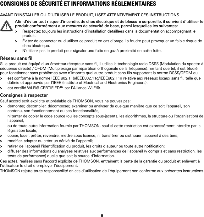 9CONSIGNES DE SÉCURITÉ ET INFORMATIONS RÉGLEMENTAIRESAVANT D’INSTALLER OU D’UTILISER LE PRODUIT, LISEZ ATTENTIVEMENT CES INSTRUCTIONSRéseau sans filSi le produit est équipé d&apos;un émetteur-récepteur sans fil, il utilise la technologie radio DSSS (Modulation du spectre à séquence directe) / OFDM (Multiplexage par répartition orthogonale de la fréquence). En tant que tel, il est étudié pour fonctionner sans problèmes avec n’importe quel autre produit sans fils supportant la norme DSSS/OFDM qui:&gt;est conforme à la norme IEEE 802.11b/IEEE802.11g/IEEE802.11n relative aux réseaux locaux sans fil, telle que définie et approuvée par l’IEEE (Institute of Electrical and Electronics Engineers).&gt;est certifié Wi-Fi® CERTIFIED™ par l’Alliance Wi-Fi®.Consignes à respecterSauf accord écrit explicite et préalable de THOMSON, vous ne pouvez pas:&gt;démonter, décompiler, décomposer, examiner ou analyser de quelque manière que ce soit l&apos;appareil, son contenu, son fonctionnement ou ses fonctionnalités,ni tenter de copier le code source (ou les concepts sous-jacents, les algorithmes, la structure ou l&apos;organisation) de l&apos;appareil,ou de toute autre information fournie par THOMSON, sauf si cette restriction est expressément interdite par la législation locale;&gt;copier, louer, prêter, revendre, mettre sous licence, ni transférer ou distribuer l&apos;appareil à des tiers;&gt;modifier, adapter ou créer un dérivé de l&apos;appareil;&gt;retirer de l&apos;appareil l&apos;identification du produit, les droits d&apos;auteur ou toute autre notification;&gt;diffuser des informations ou analyses relatives aux performances de l&apos;appareil (y compris et sans restriction, les tests de performance) quelle que soit la source d&apos;information.Ces actes, réalisés sans l&apos;accord explicite de THOMSON, entraînent la perte de la garantie du produit et enlèvent à l&apos;utilisateur le droit d&apos;employer l&apos;équipement.THOMSON rejette toute responsabilité en cas d&apos;utilisation de l&apos;équipement non conforme aux présentes instructions.!Afin d’éviter tout risque d’incendie, de choc électrique et de blessure corporelle, il convient d’utiliser le produit conformément aux mesures de sécurité de base, parmi lesquelles les suivantes:&gt;Respectez toujours les instructions d’installation détaillées dans la documentation accompagnant le produit.&gt;Évitez de connecter ou d&apos;utiliser ce produit en cas d&apos;orage.La foudre peut provoquer un faible risque de choc électrique.&gt;N’utilisez pas le produit pour signaler une fuite de gaz à proximité de cette fuite.