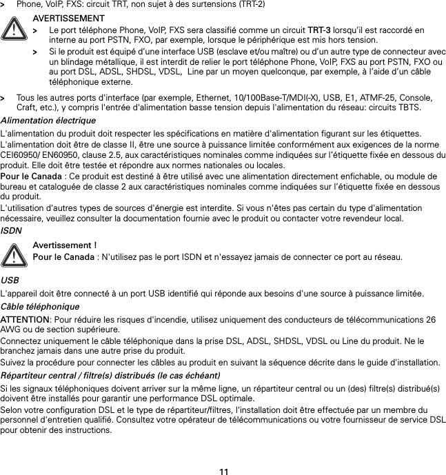 11&gt;Phone, VoIP, FXS: circuit TRT, non sujet à des surtensions (TRT-2)&gt;Tous les autres ports d&apos;interface (par exemple, Ethernet, 10/100Base-T/MDI(-X), USB, E1, ATMF-25, Console, Craft, etc.), y compris l&apos;entrée d&apos;alimentation basse tension depuis l&apos;alimentation du réseau: circuits TBTS.Alimentation électriqueL&apos;alimentation du produit doit respecter les spécifications en matière d&apos;alimentation figurant sur les étiquettes.L&apos;alimentation doit être de classe II, être une source à puissance limitée conformément aux exigences de la norme CEI60950/ EN60950, clause 2.5, aux caractéristiques nominales comme indiquées sur l’étiquette fixée en dessous du produit. Elle doit être testée et répondre aux normes nationales ou locales.Pour le Canada : Ce produit est destiné à être utilisé avec une alimentation directement enfichable, ou module de bureau et cataloguée de classe 2 aux caractéristiques nominales comme indiquées sur l’étiquette fixée en dessous du produit.L&apos;utilisation d&apos;autres types de sources d&apos;énergie est interdite. Si vous n&apos;êtes pas certain du type d&apos;alimentation nécessaire, veuillez consulter la documentation fournie avec le produit ou contacter votre revendeur local.ISDNUSBL&apos;appareil doit être connecté à un port USB identifié qui réponde aux besoins d&apos;une source à puissance limitée.Câble téléphoniqueATTENTION: Pour réduire les risques d&apos;incendie, utilisez uniquement des conducteurs de télécommunications 26 AWG ou de section supérieure.Connectez uniquement le câble téléphonique dans la prise DSL, ADSL, SHDSL, VDSL ou Line du produit. Ne le branchez jamais dans une autre prise du produit.Suivez la procédure pour connecter les câbles au produit en suivant la séquence décrite dans le guide d&apos;installation.Répartiteur central / filtre(s) distribués (le cas échéant)Si les signaux téléphoniques doivent arriver sur la même ligne, un répartiteur central ou un (des) filtre(s) distribué(s) doivent être installés pour garantir une performance DSL optimale.Selon votre configuration DSL et le type de répartiteur/filtres, l&apos;installation doit être effectuée par un membre du personnel d&apos;entretien qualifié. Consultez votre opérateur de télécommunications ou votre fournisseur de service DSL pour obtenir des instructions.!AVERTISSEMENT&gt;Le port téléphone Phone, VoIP, FXS sera classifié comme un circuit TRT-3 lorsqu’il est raccordé en interne au port PSTN, FXO, par exemple, lorsque le périphérique est mis hors tension.&gt;Si le produit est équipé d’une interface USB (esclave et/ou maître) ou d’un autre type de connecteur avec un blindage métallique, il est interdit de relier le port téléphone Phone, VoIP, FXS au port PSTN, FXO ou au port DSL, ADSL, SHDSL, VDSL,  Line par un moyen quelconque, par exemple, à l’aide d’un câble téléphonique externe.!Avertissement !Pour le Canada : N&apos;utilisez pas le port ISDN et n&apos;essayez jamais de connecter ce port au réseau.