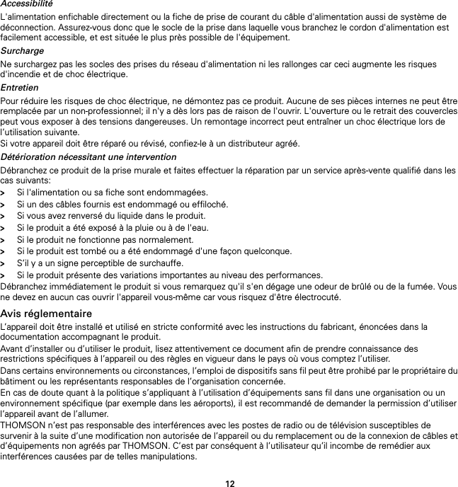 12AccessibilitéL&apos;alimentation enfichable directement ou la fiche de prise de courant du câble d&apos;alimentation aussi de système de déconnection. Assurez-vous donc que le socle de la prise dans laquelle vous branchez le cordon d&apos;alimentation est facilement accessible, et est située le plus près possible de l&apos;équipement.SurchargeNe surchargez pas les socles des prises du réseau d&apos;alimentation ni les rallonges car ceci augmente les risques d&apos;incendie et de choc électrique.EntretienPour réduire les risques de choc électrique, ne démontez pas ce produit. Aucune de ses pièces internes ne peut être remplacée par un non-professionnel; il n&apos;y a dès lors pas de raison de l&apos;ouvrir. L&apos;ouverture ou le retrait des couvercles peut vous exposer à des tensions dangereuses. Un remontage incorrect peut entraîner un choc électrique lors de l’utilisation suivante.Si votre appareil doit être réparé ou révisé, confiez-le à un distributeur agréé.Détérioration nécessitant une interventionDébranchez ce produit de la prise murale et faites effectuer la réparation par un service après-vente qualifié dans les cas suivants:&gt;Si l&apos;alimentation ou sa fiche sont endommagées.&gt;Si un des câbles fournis est endommagé ou effiloché.&gt;Si vous avez renversé du liquide dans le produit.&gt;Si le produit a été exposé à la pluie ou à de l&apos;eau.&gt;Si le produit ne fonctionne pas normalement.&gt;Si le produit est tombé ou a été endommagé d&apos;une façon quelconque.&gt;S’il y a un signe perceptible de surchauffe.&gt;Si le produit présente des variations importantes au niveau des performances.Débranchez immédiatement le produit si vous remarquez qu&apos;il s&apos;en dégage une odeur de brûlé ou de la fumée. Vous ne devez en aucun cas ouvrir l&apos;appareil vous-même car vous risquez d&apos;être électrocuté.Avis réglementaireL’appareil doit être installé et utilisé en stricte conformité avec les instructions du fabricant, énoncées dans la documentation accompagnant le produit.Avant d’installer ou d’utiliser le produit, lisez attentivement ce document afin de prendre connaissance des restrictions spécifiques à l’appareil ou des règles en vigueur dans le pays où vous comptez l’utiliser.Dans certains environnements ou circonstances, l’emploi de dispositifs sans fil peut être prohibé par le propriétaire du bâtiment ou les représentants responsables de l’organisation concernée.En cas de doute quant à la politique s’appliquant à l’utilisation d’équipements sans fil dans une organisation ou un environnement spécifique (par exemple dans les aéroports), il est recommandé de demander la permission d’utiliser l’appareil avant de l’allumer.THOMSON n’est pas responsable des interférences avec les postes de radio ou de télévision susceptibles de survenir à la suite d’une modification non autorisée de l’appareil ou du remplacement ou de la connexion de câbles et d’équipements non agréés par THOMSON. C’est par conséquent à l’utilisateur qu’il incombe de remédier aux interférences causées par de telles manipulations.