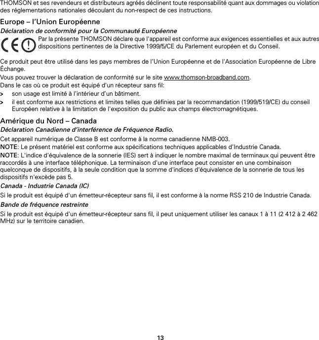 13THOMSON et ses revendeurs et distributeurs agréés déclinent toute responsabilité quant aux dommages ou violation des réglementations nationales découlant du non-respect de ces instructions.Europe – l’Union EuropéenneDéclaration de conformité pour la Communauté EuropéenneCe produit peut être utilisé dans les pays membres de l’Union Européenne et de l&apos;Association Européenne de Libre Échange.Vous pouvez trouver la déclaration de conformité sur le site www.thomson-broadband.com.Dans le cas où ce produit est équipé d&apos;un récepteur sans fil:&gt;son usage est limité à l&apos;intérieur d’un bâtiment.&gt;il est conforme aux restrictions et limites telles que définies par la recommandation (1999/519/CE) du conseil Européen relative à la limitation de l&apos;exposition du public aux champs électromagnétiques.Amérique du Nord – CanadaDéclaration Canadienne d’interférence de Fréquence Radio.Cet appareil numérique de Classe B est conforme à la norme canadienne NMB-003.NOTE: Le présent matériel est conforme aux spécifications techniques applicables d’Industrie Canada.NOTE: L&apos;indice d&apos;équivalence de la sonnerie (IES) sert à indiquer le nombre maximal de terminaux qui peuvent être raccordés à une interface téléphonique. La terminaison d&apos;une interface peut consister en une combinaison quelconque de dispositifs, à la seule condition que la somme d&apos;indices d&apos;équivalence de la sonnerie de tous les dispositifs n&apos;excède pas 5.Canada - Industrie Canada (IC)Si le produit est équipé d&apos;un émetteur-récepteur sans fil, il est conforme à la norme RSS 210 de Industrie Canada.Bande de fréquence restreinteSi le produit est équipé d&apos;un émetteur-récepteur sans fil, il peut uniquement utiliser les canaux 1 à 11 (2 412 à 2 462 MHz) sur le territoire canadien.!Par la présente THOMSON déclare que l&apos;appareil est conforme aux exigences essentielles et aux autres dispositions pertinentes de la Directive 1999/5/CE du Parlement européen et du Conseil.