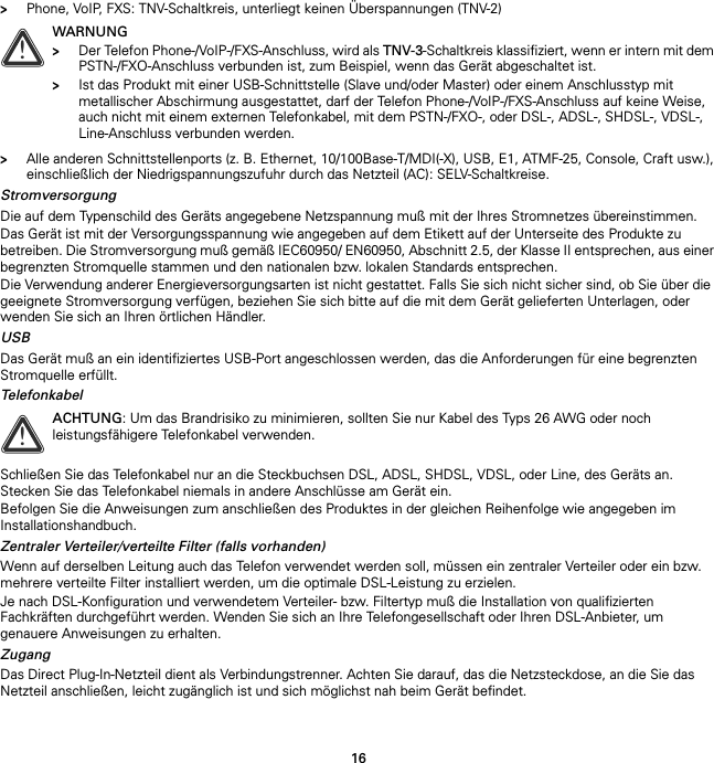 16&gt;Phone, VoIP, FXS: TNV-Schaltkreis, unterliegt keinen Überspannungen (TNV-2)&gt;Alle anderen Schnittstellenports (z. B. Ethernet, 10/100Base-T/MDI(-X), USB, E1, ATMF-25, Console, Craft usw.), einschließlich der Niedrigspannungszufuhr durch das Netzteil (AC): SELV-Schaltkreise.StromversorgungDie auf dem Typenschild des Geräts angegebene Netzspannung muß mit der Ihres Stromnetzes übereinstimmen.Das Gerät ist mit der Versorgungsspannung wie angegeben auf dem Etikett auf der Unterseite des Produkte zu betreiben. Die Stromversorgung muß gemäß IEC60950/ EN60950, Abschnitt 2.5, der Klasse II entsprechen, aus einer begrenzten Stromquelle stammen und den nationalen bzw. lokalen Standards entsprechen.Die Verwendung anderer Energieversorgungsarten ist nicht gestattet. Falls Sie sich nicht sicher sind, ob Sie über die geeignete Stromversorgung verfügen, beziehen Sie sich bitte auf die mit dem Gerät gelieferten Unterlagen, oder wenden Sie sich an Ihren örtlichen Händler.USBDas Gerät muß an ein identifiziertes USB-Port angeschlossen werden, das die Anforderungen für eine begrenzten Stromquelle erfüllt.TelefonkabelSchließen Sie das Telefonkabel nur an die Steckbuchsen DSL, ADSL, SHDSL, VDSL, oder Line, des Geräts an. Stecken Sie das Telefonkabel niemals in andere Anschlüsse am Gerät ein.Befolgen Sie die Anweisungen zum anschließen des Produktes in der gleichen Reihenfolge wie angegeben im Installationshandbuch.Zentraler Verteiler/verteilte Filter (falls vorhanden)Wenn auf derselben Leitung auch das Telefon verwendet werden soll, müssen ein zentraler Verteiler oder ein bzw. mehrere verteilte Filter installiert werden, um die optimale DSL-Leistung zu erzielen.Je nach DSL-Konfiguration und verwendetem Verteiler- bzw. Filtertyp muß die Installation von qualifizierten Fachkräften durchgeführt werden. Wenden Sie sich an Ihre Telefongesellschaft oder Ihren DSL-Anbieter, um genauere Anweisungen zu erhalten.ZugangDas Direct Plug-In-Netzteil dient als Verbindungstrenner. Achten Sie darauf, das die Netzsteckdose, an die Sie das Netzteil anschließen, leicht zugänglich ist und sich möglichst nah beim Gerät befindet.!WARNUNG&gt;Der Telefon Phone-/VoIP-/FXS-Anschluss, wird als TNV-3-Schaltkreis klassifiziert, wenn er intern mit dem PSTN-/FXO-Anschluss verbunden ist, zum Beispiel, wenn das Gerät abgeschaltet ist.&gt;Ist das Produkt mit einer USB-Schnittstelle (Slave und/oder Master) oder einem Anschlusstyp mit metallischer Abschirmung ausgestattet, darf der Telefon Phone-/VoIP-/FXS-Anschluss auf keine Weise, auch nicht mit einem externen Telefonkabel, mit dem PSTN-/FXO-, oder DSL-, ADSL-, SHDSL-, VDSL-, Line-Anschluss verbunden werden.!ACHTUNG: Um das Brandrisiko zu minimieren, sollten Sie nur Kabel des Typs 26 AWG oder noch leistungsfähigere Telefonkabel verwenden.