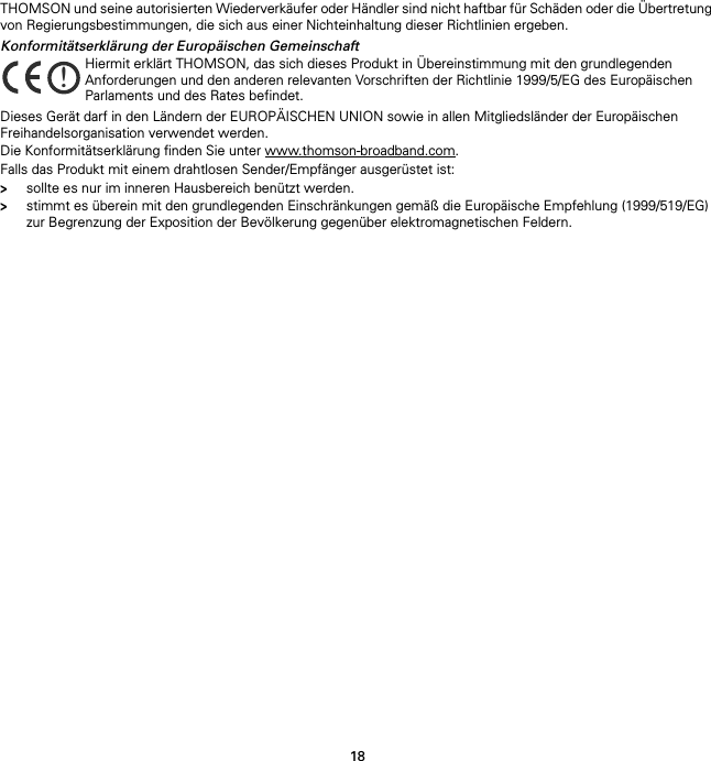 18THOMSON und seine autorisierten Wiederverkäufer oder Händler sind nicht haftbar für Schäden oder die Übertretung von Regierungsbestimmungen, die sich aus einer Nichteinhaltung dieser Richtlinien ergeben.Konformitätserklärung der Europäischen GemeinschaftDieses Gerät darf in den Ländern der EUROPÄISCHEN UNION sowie in allen Mitgliedsländer der Europäischen Freihandelsorganisation verwendet werden.Die Konformitätserklärung finden Sie unter www.thomson-broadband.com.Falls das Produkt mit einem drahtlosen Sender/Empfänger ausgerüstet ist:&gt;sollte es nur im inneren Hausbereich benützt werden.&gt;stimmt es überein mit den grundlegenden Einschränkungen gemäß die Europäische Empfehlung (1999/519/EG) zur Begrenzung der Exposition der Bevölkerung gegenüber elektromagnetischen Feldern.!Hiermit erklärt THOMSON, das sich dieses Produkt in Übereinstimmung mit den grundlegenden Anforderungen und den anderen relevanten Vorschriften der Richtlinie 1999/5/EG des Europäischen Parlaments und des Rates befindet.