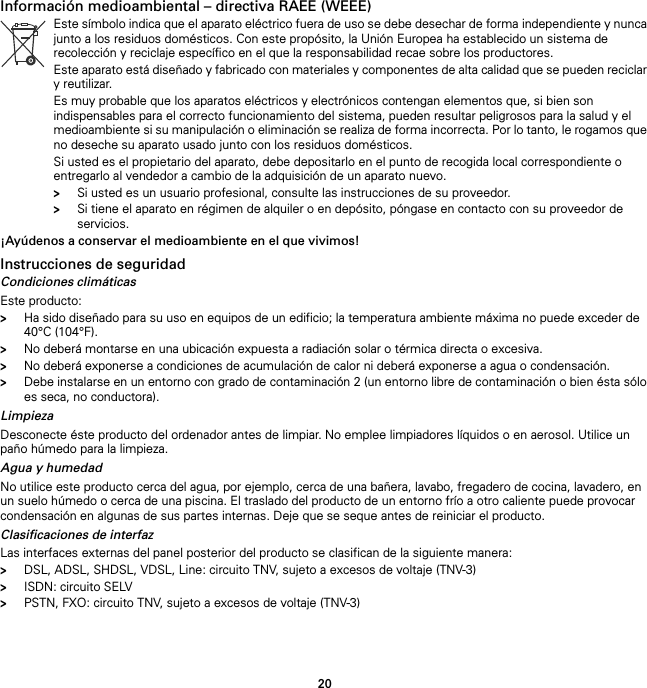 20Información medioambiental – directiva RAEE (WEEE)¡Ayúdenos a conservar el medioambiente en el que vivimos!Instrucciones de seguridadCondiciones climáticasEste producto:&gt;Ha sido diseñado para su uso en equipos de un edificio; la temperatura ambiente máxima no puede exceder de 40°C (104°F).&gt;No deberá montarse en una ubicación expuesta a radiación solar o térmica directa o excesiva.&gt;No deberá exponerse a condiciones de acumulación de calor ni deberá exponerse a agua o condensación.&gt;Debe instalarse en un entorno con grado de contaminación 2 (un entorno libre de contaminación o bien ésta sólo es seca, no conductora).LimpiezaDesconecte éste producto del ordenador antes de limpiar. No emplee limpiadores líquidos o en aerosol. Utilice un paño húmedo para la limpieza.Agua y humedadNo utilice este producto cerca del agua, por ejemplo, cerca de una bañera, lavabo, fregadero de cocina, lavadero, en un suelo húmedo o cerca de una piscina. El traslado del producto de un entorno frío a otro caliente puede provocar condensación en algunas de sus partes internas. Deje que se seque antes de reiniciar el producto.Clasificaciones de interfazLas interfaces externas del panel posterior del producto se clasifican de la siguiente manera:&gt;DSL, ADSL, SHDSL, VDSL, Line: circuito TNV, sujeto a excesos de voltaje (TNV-3)&gt;ISDN: circuito SELV&gt;PSTN, FXO: circuito TNV, sujeto a excesos de voltaje (TNV-3)Este símbolo indica que el aparato eléctrico fuera de uso se debe desechar de forma independiente y nunca junto a los residuos domésticos. Con este propósito, la Unión Europea ha establecido un sistema de recolección y reciclaje específico en el que la responsabilidad recae sobre los productores.Este aparato está diseñado y fabricado con materiales y componentes de alta calidad que se pueden reciclar y reutilizar.Es muy probable que los aparatos eléctricos y electrónicos contengan elementos que, si bien son indispensables para el correcto funcionamiento del sistema, pueden resultar peligrosos para la salud y el medioambiente si su manipulación o eliminación se realiza de forma incorrecta. Por lo tanto, le rogamos que no deseche su aparato usado junto con los residuos domésticos.Si usted es el propietario del aparato, debe depositarlo en el punto de recogida local correspondiente o entregarlo al vendedor a cambio de la adquisición de un aparato nuevo.&gt;Si usted es un usuario profesional, consulte las instrucciones de su proveedor.&gt;Si tiene el aparato en régimen de alquiler o en depósito, póngase en contacto con su proveedor de servicios.