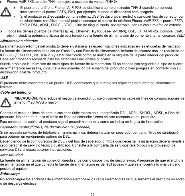 21&gt;Phone, VoIP, FXS: circuito TNV, no sujeto a excesos de voltaje (TNV-2)&gt;Todos los demás puertos de interfaz (p. ej., Ethernet, 10/100Base-T/MDI(-X), USB, E1, ATMF-25, Console, Craft, etc.), incluida la potencia utilizada de baja tensión de la fuente de alimentación de corriente alterna: circuitos SELV.Alimentación eléctricaLa alimentación eléctrica del producto debe ajustarse a las especificaciones indicadas en las etiquetas de marcado.La fuente de alimentación debe ser de Clase II y una Fuente de alimentación limitada de acuerdo con los requisitos de IEC60950/ EN60950, cláusula 2.5 y estar clasificada como se indica en la etiqueta de la parte inferior del producto. Debe ser probada y aprobada para los estándares nacionales o locales.Queda prohibida la utilización de otros tipos de fuente de alimentación. Si no conoce con seguridad el tipo de fuente de alimentación necesaria, consulte la documentación del usuario del producto o bien póngase en contacto con su distribuidor local del producto.USBEl producto debe conectarse a un puerto USB identificado que cumple los requisitos de fuente de alimentación limitada.Cable del teléfonoConecte el cable de línea de comunicaciones únicamente en el receptáculo DSL, ADSL, SHDSL,  VDSL, o Líne del producto. No enchufe nunca el cable de línea de comunicaciones en otro receptáculo del producto.Para conectar los cables al producto siga el procedimiento tal y como se indica en la guía de instalación.Separador central/filtro(s) de distribución (si procede)Si se necesita servicios de telefonía en la misma línea, deberá instalar un separador central o filtros de distribución para obtener un rendimiento óptimo de DSL.Dependiendo de la configuración de DSL y del tipo de separador o filtros que necesite, la instalación deberá llevarla a cabo personal de servicio técnico cualificado. Consulte a la compañía de servicios telefónicos o al proveedor de servicios DSL si desea obtener instrucciones.AccesibilidadLa fuente de alimentación de conexión directa sirve como dispositivo de desconexión. Asegúrese de que el enchufe de alimentación en el que conecta la fuente de alimentación es de fácil acceso y que se encuentra lo más cercano posible al equipo.SobrecargaNo sobrecargue los enchufes de alimentación eléctrica ni los cables alargadores ya que aumenta el riesgo de incendio o de descarga eléctrica.!&gt;El puerto de teléfono Phone, VoIP, FXS se clasificará como un circuito TNV-3 cuando se conecta internamente al puerto PSTN, FXO, por ejemplo, cuando el dispositivo está apagado.&gt;Si el producto está equipado con una interfaz USB (esclavo y/o maestro) o cualquier tipo de conector con recubrimiento metálico, no será posible conectar el puerto de teléfono Phone, VoIP, FXS al puerto PSTN, FXO o DSL, ADSL, SHDSL, VDSL, Line de ningún modo, por ejemplo, con un cable telefónico externo.!PRECAUCIÓN: Para reducir el riesgo de incendio, utilice únicamente un cable de línea de comunicaciones de tamaño nº 26 AWG o mayor.