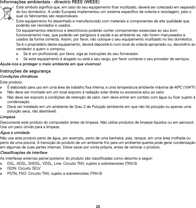 25Informações ambientais - directriz REEE (WEEE)Ajude-nos a proteger o meio ambiente em que vivemos!Instruções de segurançaCondições climáticasEste produto:&gt;É elaborado para uso em uma área de trabalho fixa interna; a uma temperatura ambiente máxima de 40ºC (104°F).&gt;Não deve ser montado em um local exposto à radiação solar direta ou excessiva e/ou ao calor.&gt;Não deve ser exposto a condições de retenção de calor, nem deve entrar em contato com água ou ficar sujeito à condensação.&gt;Deve ser instalado em um ambiente de Grau 2 de Poluição (ambiente em que não há poluição ou apenas uma poluição seca, não alastrável).LimpezaDesconecte este produto do computador antes da limpeza. Não utilize produtos de limpeza líquidos ou em aerossol. Use um pano úmido para a limpeza.Água e umidadeNão use este produto perto de água, por exemplo, perto de uma banheira, pias, tanque, em uma área molhada ou perto de uma piscina. A transição do produto de um ambiente frio para um ambiente quente pode gerar condensação em algumas de suas partes internas. Deixe secar por conta própria, antes de reiniciar o produto.Classificações da interfaceAs interfaces externas painel posterior do produto são classificadas como descrito a seguir:&gt;DSL, ADSL, SHDSL, VDSL, Line: Circuito TNV, sujeito a sobretensões (TNV-3)&gt;ISDN: Circuito SELV&gt;PSTN, FXO: Circuito TNV, sujeito a sobretensões (TNV-3)Este símbolo significa que, em caso do seu equipamento ficar inutilizado, deverá ser colectado em separado do lixo doméstico. A união Europeia implementou um sistema específico de colecta e reciclagem, pelo o qual os fabricantes são responsáveis.Este equipamento foi desenhado e manufacturado com materiais e componentes de alta qualidade que poderão ser reciclados e usados.Os equipamentos eléctricos e electrónicos poderão conter componentes essenciais ao seu bom funcionamento mas, que poderão ser perigosos à saúde e ao ambiente se, não forem manuseados e usados da forma correcta. Assim, por favor, não coloque o seu equipamento inutilizado no lixo doméstico.Se é o proprietário deste equipamento, deverá depositá-lo num local de colecta apropriado ou, devolvê-lo ao vendedor a quem o comprou.&gt;Se é um profissional, por favor, siga as instruções do seu fornecedor.&gt;Se este equipamento é alugado ou está a seu cargo, por favor contacte o seu provedor de serviços.