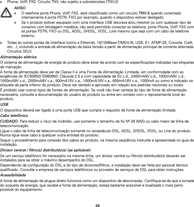 26&gt;Phone, VoIP, FXS: Circuito TNV, não sujeito a sobretensões (TNV-2)&gt;Todas as outras portas de interface (como a Ethernet, 10/100Base-T/MDI(-X), USB, E1, ATMF-25, Console, Craft,  etc…), incluindo a entrada de alimentação de baixa tensão a partir de alimentação principal de corrente alternada: Circuitos SELV.Alimentação elétricaO sistema de alimentação de energia do produto deve estar de acordo com as especificações indicadas nas etiquetas de marcação.A fonte de alimentação deve ser de Classe II e uma Fonte de Alimentação Limitada, em conformidade com as exigências do IEC60950/ EN60950, Cláusula 2.5 e com capacidade de 5V c.d., 2400mA9V c.d., 1000mA9V c.d., 1500mA9V c.d., 2000mA9V c.a., 500mA15V c.a., 1000mA18V c.a., 600mA18V c.a., 1000mA ou como e indicado na etiqueta da parte inferior do produto. Deve ser testado e aprovado em relação aos padrões nacionais ou locais.É proibido usar outros tipos de fontes de alimentação. Se você não tiver certeza do tipo de fonte de alimentação necessária, consulte a documentação do usuário do produto ou entre em contato com o representante local do produto.USBO dispositivo deverá ser ligado a uma porta USB que cumpra o requisito de fonte de alimentação limitada.Cabo telefônicoCUIDADO: Para reduzir o risco de incêndio, use somente o tamanho de fio Nº 26 AWG ou cabo maior de linha de telecomunicação.Ligue o cabo da linha de telecomunicação somente no receptáculo DSL, ADSL, SHDSL, VDSL, ou Line do produto. Nunca ligue esse cabo a qualquer outra entrada do produto.Seguir o procedimento para conexão dos cabos ao produto, na mesma seqüência instruída e apresentada no guia de instalação.Divisor central / filtro(s) distribuído(s) (se aplicável)Se um serviço telefônico for necessário na mesma linha, um divisor central ou filtro(s) distribuído(s) deverão ser instalados para se obter o máximo desempenho do DSL.Dependendo da configuração do DSL e do tipo de divisores/filtros, a instalação deve ser feita por pessoal técnico qualificado. Consulte a empresa de serviços telefônicos ou provedor de serviços de DSL para obter instruções.AcessibilidadeA fonte de alimentação de plugue direto funciona como um dispositivo de desconexão. Certifique-se de que a tomada do soquete de energia, que recebe a fonte de alimentação, esteja bastante acessível e localizada o mais perto possível do equipamento.!AVISO&gt;O telefone porta Phone, VoIP, FXS, será classificado como um circuito TNV-3 quando conectado internamente à porta PSTN, FXO por exemplo, quando o dispositivo estiver desligado.&gt;Se o produto estiver equipado com uma interface USB (escrava e/ou mestre) ou com qualquer tipo de conector com blindagem metálica, não será permitido conectar ao telefone, porta Phone, VoIP, FXS com as portas PSTN, FXO ou DSL, ADSL, SHDSL, VDSL, Line mesmo que seja com um cabo de telefone externo.