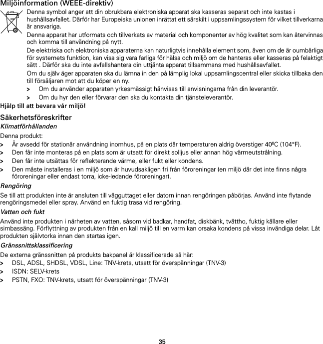 35Miljöinformation (WEEE-direktiv)Hjälp till att bevara vår miljö!SäkerhetsföreskrifterKlimatförhållandenDenna produkt:&gt;Är avsedd för stationär användning inomhus, på en plats där temperaturen aldrig överstiger 40ºC (104°F).&gt;Den får inte monteras på en plats som är utsatt för direkt solljus eller annan hög värmeutstrålning.&gt;Den får inte utsättas för reflekterande värme, eller fukt eller kondens.&gt;Den måste installeras i en miljö som är huvudsakligen fri från föroreningar (en miljö där det inte finns några föroreningar eller endast torra, icke-ledande föroreningar).RengöringSe till att produkten inte är ansluten till vägguttaget eller datorn innan rengöringen påbörjas. Använd inte flytande rengöringsmedel eller spray. Använd en fuktig trasa vid rengöring.Vatten och fuktAnvänd inte produkten i närheten av vatten, såsom vid badkar, handfat, diskbänk, tvättho, fuktig källare eller simbassäng. Förflyttning av produkten från en kall miljö till en varm kan orsaka kondens på vissa invändiga delar. Låt produkten självtorka innan den startas igen.GränssnittsklassificeringDe externa gränssnitten på produkts bakpanel är klassificerade så här:&gt;DSL, ADSL, SHDSL, VDSL, Line: TNV-krets, utsatt för överspänningar (TNV-3)&gt;ISDN: SELV-krets&gt;PSTN, FXO: TNV-krets, utsatt för överspänningar (TNV-3)Denna symbol anger att din obrukbara elektroniska apparat ska kasseras separat och inte kastas i hushållsavfallet. Därför har Europeiska unionen inrättat ett särskilt i uppsamlingssystem för vilket tillverkarna är ansvariga.Denna apparat har utformats och tillverkats av material och komponenter av hög kvalitet som kan återvinnas och komma till användning på nytt.De elektriska och elektroniska apparaterna kan naturligtvis innehålla element som, även om de är oumbärliga för systemets funktion, kan visa sig vara farliga för hälsa och miljö om de hanteras eller kasseras på felaktigt sätt . Därför ska du inte avfallshantera din uttjänta apparat tillsammans med hushållsavfallet.Om du själv äger apparaten ska du lämna in den på lämplig lokal uppsamlingscentral eller skicka tillbaka den till försäljaren mot att du köper en ny.&gt;Om du använder apparaten yrkesmässigt hänvisas till anvisningarna från din leverantör.&gt;Om du hyr den eller förvarar den ska du kontakta din tjänsteleverantör.