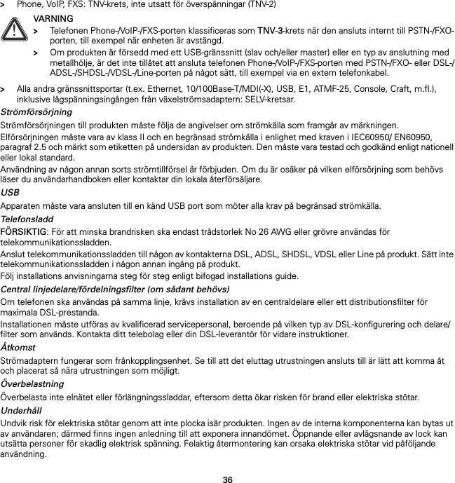 36&gt;Phone, VoIP, FXS: TNV-krets, inte utsatt för överspänningar (TNV-2)&gt;Alla andra gränssnittsportar (t.ex. Ethernet, 10/100Base-T/MDI(-X), USB, E1, ATMF-25, Console, Craft, m.fl.), inklusive lågspänningsingången från växelströmsadaptern: SELV-kretsar.StrömförsörjningStrömförsörjningen till produkten måste följa de angivelser om strömkälla som framgår av märkningen.Elförsörjningen måste vara av klass II och en begränsad strömkälla i enlighet med kraven i IEC60950/ EN60950, paragraf 2.5 och märkt som etiketten på undersidan av produkten. Den måste vara testad och godkänd enligt nationell eller lokal standard.Användning av någon annan sorts strömtillförsel är förbjuden. Om du är osäker på vilken elförsörjning som behövs läser du användarhandboken eller kontaktar din lokala återförsäljare.USBApparaten måste vara ansluten till en känd USB port som möter alla krav på begränsad strömkälla.TelefonsladdFÖRSIKTIG: För att minska brandrisken ska endast trådstorlek No 26 AWG eller grövre användas för telekommunikationssladden.Anslut telekommunikationssladden till någon av kontakterna DSL, ADSL, SHDSL, VDSL eller Line på produkt. Sätt inte telekommunikationssladden i någon annan ingång på produkt.Följ installations anvisningarna steg för steg enligt bifogad installations guide.Central linjedelare/fördelningsfilter (om sådant behövs)Om telefonen ska användas på samma linje, krävs installation av en centraldelare eller ett distributionsfilter för maximala DSL-prestanda.Installationen måste utföras av kvalificerad servicepersonal, beroende på vilken typ av DSL-konfigurering och delare/filter som används. Kontakta ditt telebolag eller din DSL-leverantör för vidare instruktioner.ÅtkomstStrömadaptern fungerar som frånkopplingsenhet. Se till att det eluttag utrustningen ansluts till är lätt att komma åt och placerat så nära utrustningen som möjligt.ÖverbelastningÖverbelasta inte elnätet eller förlängningssladdar, eftersom detta ökar risken för brand eller elektriska stötar.UnderhållUndvik risk för elektriska stötar genom att inte plocka isär produkten. Ingen av de interna komponenterna kan bytas ut av användaren; därmed finns ingen anledning till att exponera innandömet. Öppnande eller avlägsnande av lock kan utsätta personer för skadlig elektrisk spänning. Felaktig återmontering kan orsaka elektriska stötar vid påföljande användning.!VARNING&gt;Telefonen Phone-/VoIP-/FXS-porten klassificeras som TNV-3-krets när den ansluts internt till PSTN-/FXO-porten, till exempel när enheten är avstängd.&gt;Om produkten är försedd med ett USB-gränssnitt (slav och/eller master) eller en typ av anslutning med metallhölje, är det inte tillåtet att ansluta telefonen Phone-/VoIP-/FXS-porten med PSTN-/FXO- eller DSL-/ADSL-/SHDSL-/VDSL-/Line-porten på något sätt, till exempel via en extern telefonkabel.