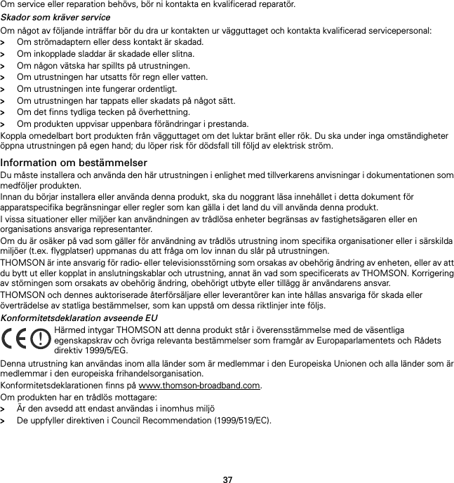 37Om service eller reparation behövs, bör ni kontakta en kvalificerad reparatör.Skador som kräver serviceOm något av följande inträffar bör du dra ur kontakten ur vägguttaget och kontakta kvalificerad servicepersonal:&gt;Om strömadaptern eller dess kontakt är skadad.&gt;Om inkopplade sladdar är skadade eller slitna.&gt;Om någon vätska har spillts på utrustningen.&gt;Om utrustningen har utsatts för regn eller vatten.&gt;Om utrustningen inte fungerar ordentligt.&gt;Om utrustningen har tappats eller skadats på något sätt.&gt;Om det finns tydliga tecken på överhettning.&gt;Om produkten uppvisar uppenbara förändringar i prestanda.Koppla omedelbart bort produkten från vägguttaget om det luktar bränt eller rök. Du ska under inga omständigheter öppna utrustningen på egen hand; du löper risk för dödsfall till följd av elektrisk ström.Information om bestämmelserDu måste installera och använda den här utrustningen i enlighet med tillverkarens anvisningar i dokumentationen som medföljer produkten.Innan du börjar installera eller använda denna produkt, ska du noggrant läsa innehållet i detta dokument för apparatspecifika begränsningar eller regler som kan gälla i det land du vill använda denna produkt.I vissa situationer eller miljöer kan användningen av trådlösa enheter begränsas av fastighetsägaren eller en organisations ansvariga representanter.Om du är osäker på vad som gäller för användning av trådlös utrustning inom specifika organisationer eller i särskilda miljöer (t.ex. flygplatser) uppmanas du att fråga om lov innan du slår på utrustningen.THOMSON är inte ansvarig för radio- eller televisionsstörning som orsakas av obehörig ändring av enheten, eller av att du bytt ut eller kopplat in anslutningskablar och utrustning, annat än vad som specificerats av THOMSON. Korrigering av störningen som orsakats av obehörig ändring, obehörigt utbyte eller tillägg är användarens ansvar.THOMSON och dennes auktoriserade återförsäljare eller leverantörer kan inte hållas ansvariga för skada eller överträdelse av statliga bestämmelser, som kan uppstå om dessa riktlinjer inte följs.Konformitetsdeklaration avseende EUDenna utrustning kan användas inom alla länder som är medlemmar i den Europeiska Unionen och alla länder som är medlemmar i den europeiska frihandelsorganisation.Konformitetsdeklarationen finns på www.thomson-broadband.com.Om produkten har en trådlös mottagare:&gt;Är den avsedd att endast användas i inomhus miljö&gt;De uppfyller direktiven i Council Recommendation (1999/519/EC).!Härmed intygar THOMSON att denna produkt står i överensstämmelse med de väsentliga egenskapskrav och övriga relevanta bestämmelser som framgår av Europaparlamentets och Rådets direktiv 1999/5/EG.