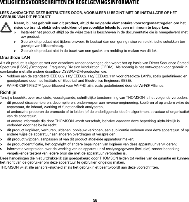 38VEILIGHEIDSVOORSCHRIFTEN EN REGELGEVINGSINFORMATIELEES AANDACHTIG DEZE INSTRUCTIES DOOR, VOORALEER U BEGINT MET DE INSTALLATIE OF HET GEBRUIK VAN DIT PRODUCTDraadloze LANAls dit product is uitgerust met een draadloze zender-ontvanger, dan werkt het op basis van Direct Sequence Spread Spectrum (DSSS) /Orthogonal Frequency Division Modulation (OFDM). Als zodanig is het ontworpen voor gebruik in combinatie met alle andere draadloze DSSS/OFDM-producten die:&gt;Voldoen aan de standaard IEEE 802.11b/IEEE802.11g/IEEE802.11n voor draadloze LAN&apos;s, zoals gedefinieerd en goedgekeurd door het Institute of Electrical and Electronics Engineers (IEEE).&gt;Wi-Fi® CERTIFIED™ (gecertificeerd voor Wi-Fi®) zijn, zoals gedefinieerd door de Wi-Fi® Alliance.RichtlijnTenzij u beschikt over expliciete, voorafgaande, schriftelijke toestemming van THOMSON is het volgende verboden:&gt;dit product disassembleren, decompileren, onderwerpen aan reverse-engineering, kopiëren of op andere wijze de apparatuur, de inhoud, werking of functionaliteit analyseren,of anderszins proberen de broncode af te leiden (of de onderliggende ideeën, algoritmen, structuur of organisatie) van de apparatuur,of andere informatie die door THOMSON wordt verschaft, behalve wanneer deze beperking uitdrukkelijk is verboden door het lokale recht;&gt;dit product kopiëren, verhuren, uitlenen, opnieuw verkopen, een sublicentie verlenen voor deze apparatuur, of op andere wijze de apparatuur aan anderen overdragen of verspreiden;&gt;dit product wijzigen, aanpassen of van dit product afgeleide apparatuur maken;&gt;de productidentificatie, het copyright of andere bepalingen van kopieën van deze apparatuur verwijderen;&gt;informatie verspreiden over de werking van de apparatuur of analysegegevens (inclusief, zonder beperking, vergelijkende testen) van iedere bron die met de apparatuur verbonden is.Deze handelingen die niet uitdrukkelijk zijn goedgekeurd door THOMSON leiden tot verlies van de garantie en kunnen het recht van de gebruiker om deze apparatuur te gebruiken ongeldig maken.THOMSON wijst alle aansprakelijkheid af als het gebruik niet beantwoordt aan deze voorschriften.!Neem, bij het gebruik van dit product, altijd de volgende elementaire voorzorgsmaatregelen om het risico op brand, elektrische schokken of persoonlijke letsels tot een minimum te beperken:&gt;Installeer het product altijd op de wijze zoals is beschreven in de documentatie die is meegeleverd met uw product.&gt;Gebruik dit product niet tijdens onweer. Er bestaat dan een gering risico van elektrische schokken ten gevolge van blikseminslag.&gt;Gebruik dit product niet in de buurt van een gaslek om melding te maken van dit lek.