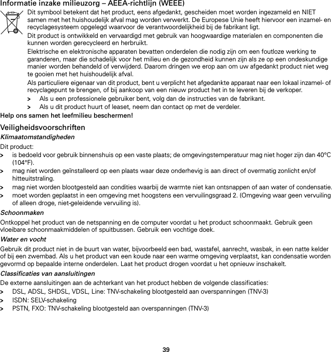 39Informatie inzake milieuzorg – AEEA-richtlijn (WEEE) Help ons samen het leefmilieu beschermen!VeiligheidsvoorschriftenKlimaatomstandighedenDit product:&gt;is bedoeld voor gebruik binnenshuis op een vaste plaats; de omgevingstemperatuur mag niet hoger zijn dan 40°C (104°F).&gt;mag niet worden geïnstalleerd op een plaats waar deze onderhevig is aan direct of overmatig zonlicht en/of hitteuitstraling.&gt;mag niet worden blootgesteld aan condities waarbij de warmte niet kan ontsnappen of aan water of condensatie.&gt;moet worden geplaatst in een omgeving met hoogstens een vervuilingsgraad 2. (Omgeving waar geen vervuiling of alleen droge, niet-geleidende vervuiling is).SchoonmakenOntkoppel het product van de netspanning en de computer voordat u het product schoonmaakt. Gebruik geen vloeibare schoonmaakmiddelen of spuitbussen. Gebruik een vochtige doek.Water en vochtGebruik dit product niet in de buurt van water, bijvoorbeeld een bad, wastafel, aanrecht, wasbak, in een natte kelder of bij een zwembad. Als u het product van een koude naar een warme omgeving verplaatst, kan condensatie worden gevormd op bepaalde interne onderdelen. Laat het product drogen voordat u het opnieuw inschakelt.Classificaties van aansluitingenDe externe aansluitingen aan de achterkant van het product hebben de volgende classificaties:&gt;DSL, ADSL, SHDSL, VDSL, Line: TNV-schakeling blootgesteld aan overspanningen (TNV-3)&gt;ISDN: SELV-schakeling&gt;PSTN, FXO: TNV-schakeling blootgesteld aan overspanningen (TNV-3)Dit symbool betekent dat het product, eens afgedankt, gescheiden moet worden ingezameld en NIET samen met het huishoudelijk afval mag worden verwerkt. De Europese Unie heeft hiervoor een inzamel- en recyclagesysteem opgelegd waarvoor de verantwoordelijkheid bij de fabrikant ligt.Dit product is ontwikkeld en vervaardigd met gebruik van hoogwaardige materialen en componenten die kunnen worden gerecycleerd en herbruikt.Elektrische en elektronische apparaten bevatten onderdelen die nodig zijn om een foutloze werking te garanderen, maar die schadelijk voor het milieu en de gezondheid kunnen zijn als ze op een ondeskundige manier worden behandeld of verwijderd. Daarom dringen we erop aan om uw afgedankt product niet weg te gooien met het huishoudelijk afval.Als particuliere eigenaar van dit product, bent u verplicht het afgedankte apparaat naar een lokaal inzamel- of recyclagepunt te brengen, of bij aankoop van een nieuw product het in te leveren bij de verkoper.&gt;Als u een professionele gebruiker bent, volg dan de instructies van de fabrikant.&gt;Als u dit product huurt of leaset, neem dan contact op met de verdeler.