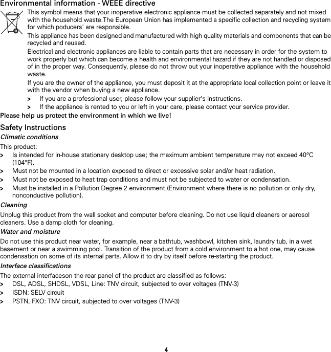 4Environmental information - WEEE directive Please help us protect the environment in which we live!Safety InstructionsClimatic conditionsThis product:&gt;Is intended for in-house stationary desktop use; the maximum ambient temperature may not exceed 40°C (104°F).&gt;Must not be mounted in a location exposed to direct or excessive solar and/or heat radiation.&gt;Must not be exposed to heat trap conditions and must not be subjected to water or condensation.&gt;Must be installed in a Pollution Degree 2 environment (Environment where there is no pollution or only dry, nonconductive pollution).CleaningUnplug this product from the wall socket and computer before cleaning. Do not use liquid cleaners or aerosol cleaners. Use a damp cloth for cleaning.Water and moistureDo not use this product near water, for example, near a bathtub, washbowl, kitchen sink, laundry tub, in a wet basement or near a swimming pool. Transition of the product from a cold environment to a hot one, may cause condensation on some of its internal parts. Allow it to dry by itself before re-starting the product.Interface classificationsThe external interfaceson the rear panel of the product are classified as follows:&gt;DSL, ADSL, SHDSL, VDSL, Line: TNV circuit, subjected to over voltages (TNV-3)&gt;ISDN: SELV circuit&gt;PSTN, FXO: TNV circuit, subjected to over voltages (TNV-3)This symbol means that your inoperative electronic appliance must be collected separately and not mixed with the household waste.The European Union has implemented a specific collection and recycling system for which poducers&apos; are responsible.This appliance has been designed and manufactured with high quality materials and components that can be recycled and reused.Electrical and electronic appliances are liable to contain parts that are necessary in order for the system to work properly but which can become a health and environmental hazard if they are not handled or disposed of in the proper way. Consequently, please do not throw out your inoperative appliance with the household waste.If you are the owner of the appliance, you must deposit it at the appropriate local collection point or leave it with the vendor when buying a new appliance.&gt;If you are a professional user, please follow your supplier&apos;s instructions.&gt;If the appliance is rented to you or left in your care, please contact your service provider.