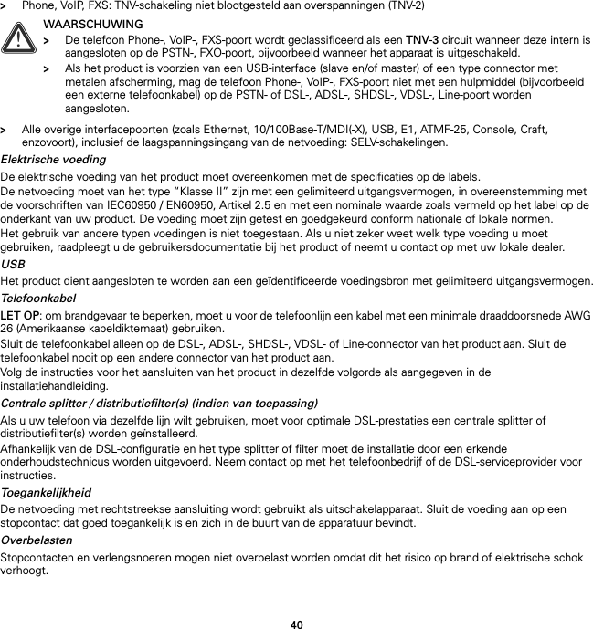 40&gt;Phone, VoIP, FXS: TNV-schakeling niet blootgesteld aan overspanningen (TNV-2)&gt;Alle overige interfacepoorten (zoals Ethernet, 10/100Base-T/MDI(-X), USB, E1, ATMF-25, Console, Craft, enzovoort), inclusief de laagspanningsingang van de netvoeding: SELV-schakelingen.Elektrische voedingDe elektrische voeding van het product moet overeenkomen met de specificaties op de labels.De netvoeding moet van het type “Klasse II” zijn met een gelimiteerd uitgangsvermogen, in overeenstemming met de voorschriften van IEC60950 / EN60950, Artikel 2.5 en met een nominale waarde zoals vermeld op het label op de onderkant van uw product. De voeding moet zijn getest en goedgekeurd conform nationale of lokale normen.Het gebruik van andere typen voedingen is niet toegestaan. Als u niet zeker weet welk type voeding u moet gebruiken, raadpleegt u de gebruikersdocumentatie bij het product of neemt u contact op met uw lokale dealer.USBHet product dient aangesloten te worden aan een geïdentificeerde voedingsbron met gelimiteerd uitgangsvermogen.TelefoonkabelLET OP: om brandgevaar te beperken, moet u voor de telefoonlijn een kabel met een minimale draaddoorsnede AWG 26 (Amerikaanse kabeldiktemaat) gebruiken.Sluit de telefoonkabel alleen op de DSL-, ADSL-, SHDSL-, VDSL- of Line-connector van het product aan. Sluit de telefoonkabel nooit op een andere connector van het product aan.Volg de instructies voor het aansluiten van het product in dezelfde volgorde als aangegeven in de installatiehandleiding.Centrale splitter / distributiefilter(s) (indien van toepassing)Als u uw telefoon via dezelfde lijn wilt gebruiken, moet voor optimale DSL-prestaties een centrale splitter of distributiefilter(s) worden geïnstalleerd.Afhankelijk van de DSL-configuratie en het type splitter of filter moet de installatie door een erkende onderhoudstechnicus worden uitgevoerd. Neem contact op met het telefoonbedrijf of de DSL-serviceprovider voor instructies.ToegankelijkheidDe netvoeding met rechtstreekse aansluiting wordt gebruikt als uitschakelapparaat. Sluit de voeding aan op een stopcontact dat goed toegankelijk is en zich in de buurt van de apparatuur bevindt.OverbelastenStopcontacten en verlengsnoeren mogen niet overbelast worden omdat dit het risico op brand of elektrische schok verhoogt.!WAARSCHUWING&gt;De telefoon Phone-, VoIP-, FXS-poort wordt geclassificeerd als een TNV-3 circuit wanneer deze intern is aangesloten op de PSTN-, FXO-poort, bijvoorbeeld wanneer het apparaat is uitgeschakeld.&gt;Als het product is voorzien van een USB-interface (slave en/of master) of een type connector met metalen afscherming, mag de telefoon Phone-, VoIP-, FXS-poort niet met een hulpmiddel (bijvoorbeeld een externe telefoonkabel) op de PSTN- of DSL-, ADSL-, SHDSL-, VDSL-, Line-poort worden aangesloten.