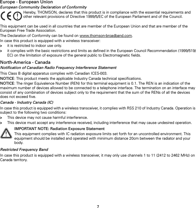 7Europe - European UnionEuropean Community Declaration of ConformityThis equipment can be used in all countries that are member of the European Union and that are member of the European Free Trade Association.The Declaration of Conformity can be found on www.thomson-broadband.com.In case this product is equipped with a wireless transceiver:&gt;it is restricted to indoor use only.&gt;it complies with the basic restrictions and limits as defined in the European Council Recommendation (1999/519/EC) on the limitation of exposure of the general public to Electromagnetic fields.North-America - CanadaNotification of Canadian Radio Frequency Interference StatementThis Class B digital apparatus complies with Canadian ICES-003.NOTICE: This product meets the applicable Industry Canada technical specifications.NOTICE: The ringer Equivalence Number (REN) for this terminal equipment is 0.1. The REN is an indication of the maximum number of devices allowed to be connected to a telephone interface. The termination on an interface may consist of any combination of devices subject only to the requirement that the sum of the RENs of all the devices does not exceed five.Canada - Industry Canada (IC)In case this product is equipped with a wireless transceiver, it complies with RSS 210 of Industry Canada. Operation is subject to the following two conditions:&gt;This device may not cause harmful interference.&gt;This device must accept any interference received, including interference that may cause undesired operation.Restricted Frequency BandIn case this product is equipped with a wireless transceiver, it may only use channels 1 to 11 (2412 to 2462 MHz) on Canada territory.!Hereby, THOMSON, declares that this product is in compliance with the essential requirements and other relevant provisions of Directive 1999/5/EC of the European Parliament and of the Council.!IMPORTANT NOTE: Radiation Exposure StatementThis equipment complies with IC radiation exposure limits set forth for an uncontrolled environment. This equipment should be installed and operated with minimum distance 20cm between the radiator and your body.