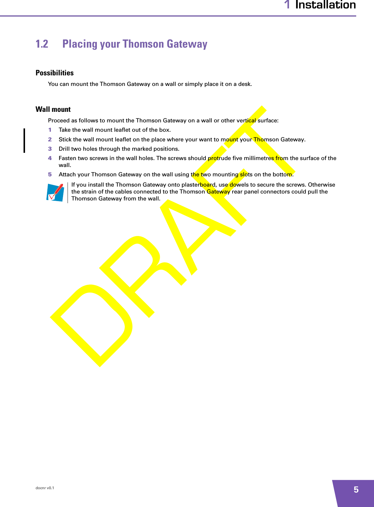 docnr v0.1 51 Installation1.2 Placing your Thomson GatewayPossibilitiesYou can mount the Thomson Gateway on a wall or simply place it on a desk.Wall mountProceed as follows to mount the Thomson Gateway on a wall or other vertical surface:1Take the wall mount leaflet out of the box.2Stick the wall mount leaflet on the place where your want to mount your Thomson Gateway.3Drill two holes through the marked positions. 4Fasten two screws in the wall holes. The screws should protrude five millimetres from the surface of the wall.5Attach your Thomson Gateway on the wall using the two mounting slots on the bottom.If you install the Thomson Gateway onto plasterboard, use dowels to secure the screws. Otherwise the strain of the cables connected to the Thomson Gateway rear panel connectors could pull the Thomson Gateway from the wall.