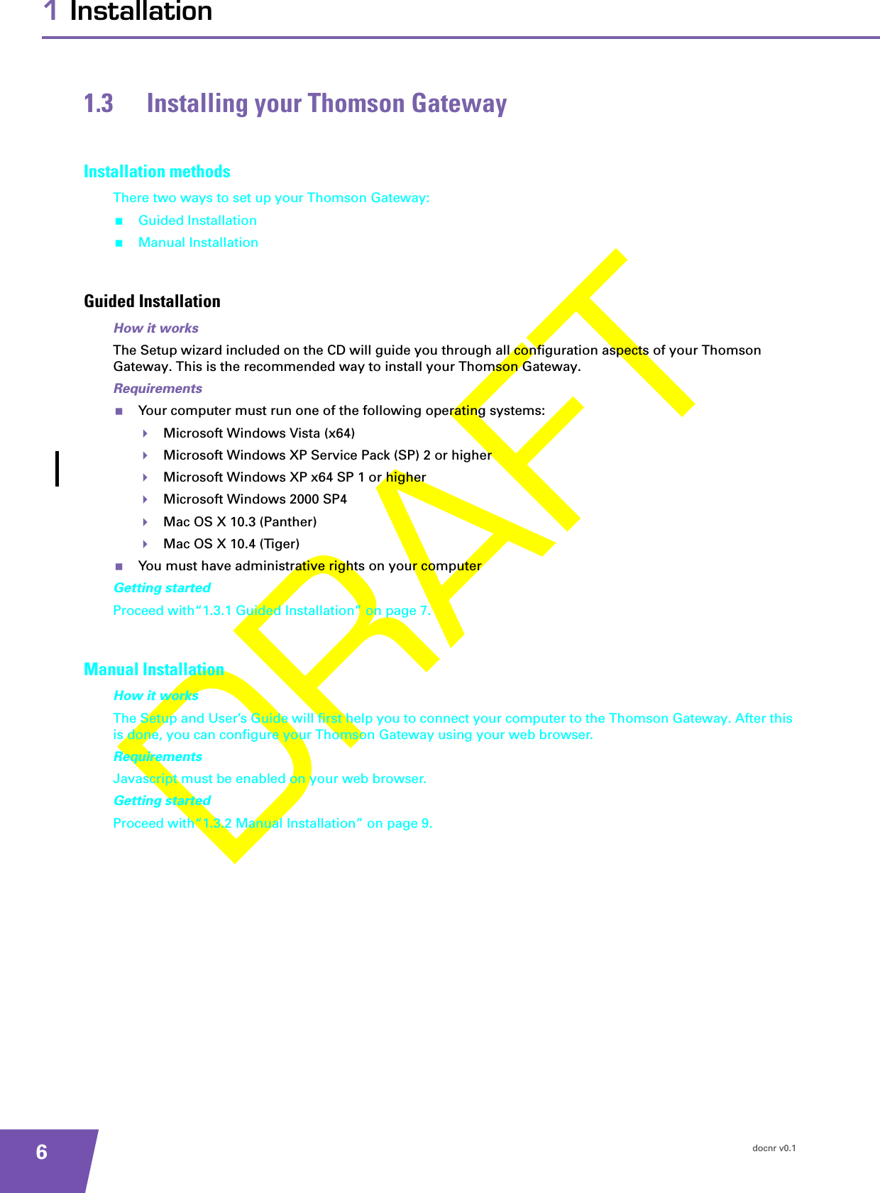 docnr v0.161 Installation1.3 Installing your Thomson GatewayInstallation methodsThere two ways to set up your Thomson Gateway:Guided InstallationManual InstallationGuided InstallationHow it worksThe Setup wizard included on the CD will guide you through all configuration aspects of your Thomson Gateway. This is the recommended way to install your Thomson Gateway.RequirementsYour computer must run one of the following operating systems:Microsoft Windows Vista (x64)Microsoft Windows XP Service Pack (SP) 2 or higherMicrosoft Windows XP x64 SP 1 or higherMicrosoft Windows 2000 SP4Mac OS X 10.3 (Panther)Mac OS X 10.4 (Tiger)You must have administrative rights on your computerGetting startedProceed with“1.3.1 Guided Installation” on page 7.Manual InstallationHow it worksThe Setup and User’s Guide will first help you to connect your computer to the Thomson Gateway. After this is done, you can configure your Thomson Gateway using your web browser.RequirementsJavascript must be enabled on your web browser.Getting startedProceed with“1.3.2 Manual Installation” on page 9.