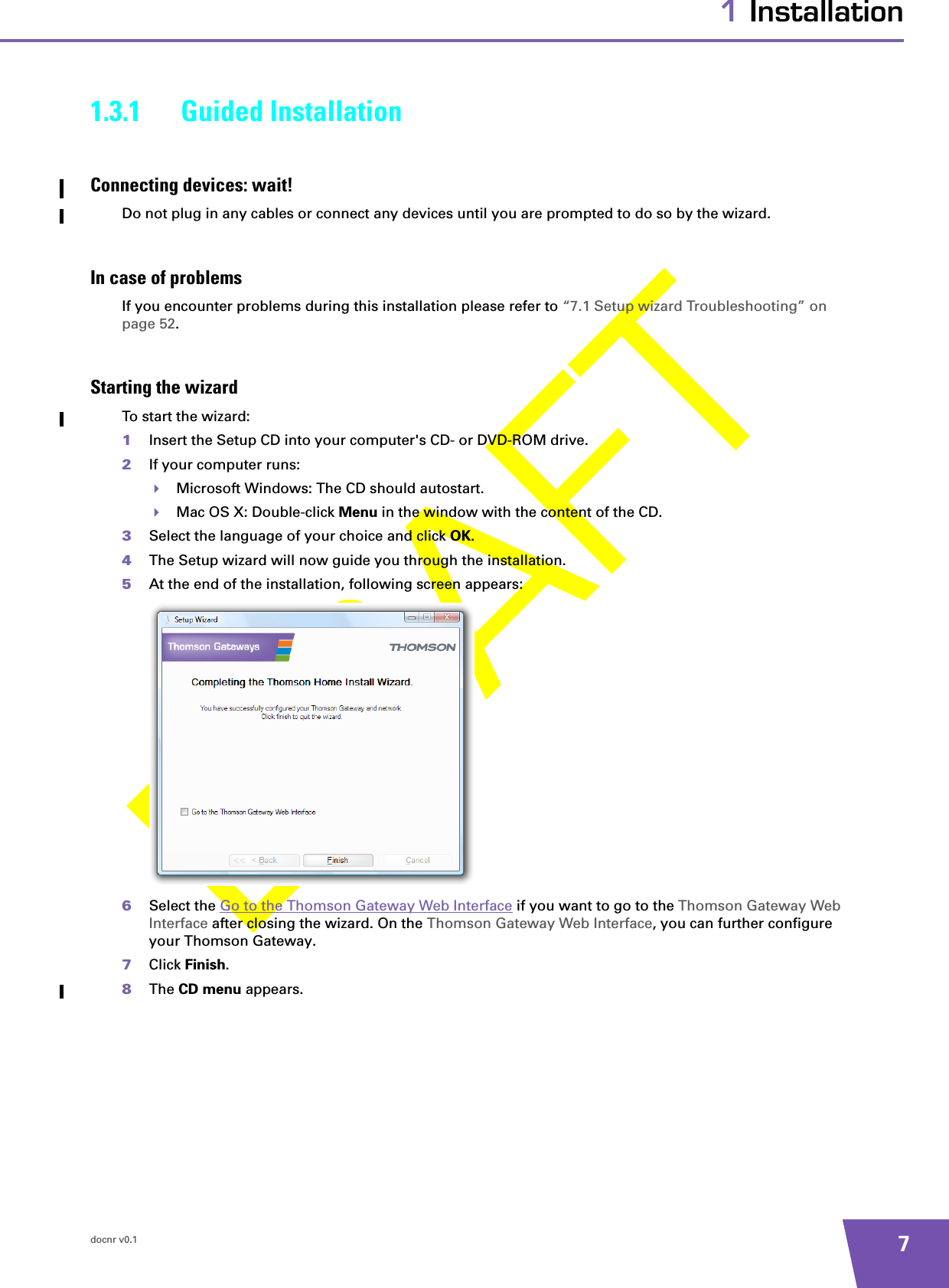 docnr v0.1 71 Installation1.3.1 Guided InstallationConnecting devices: wait!Do not plug in any cables or connect any devices until you are prompted to do so by the wizard.In case of problemsIf you encounter problems during this installation please refer to “7.1 Setup wizard Troubleshooting” on page 52.Starting the wizardTo start the wizard:1Insert the Setup CD into your computer&apos;s CD- or DVD-ROM drive. 2If your computer runs:Microsoft Windows: The CD should autostart.Mac OS X: Double-click Menu in the window with the content of the CD.3Select the language of your choice and click OK.4The Setup wizard will now guide you through the installation.5At the end of the installation, following screen appears:6Select the Go to the Thomson Gateway Web Interface if you want to go to the Thomson Gateway Web Interface after closing the wizard. On the Thomson Gateway Web Interface, you can further configure your Thomson Gateway.7Click Finish.8The CD menu appears.