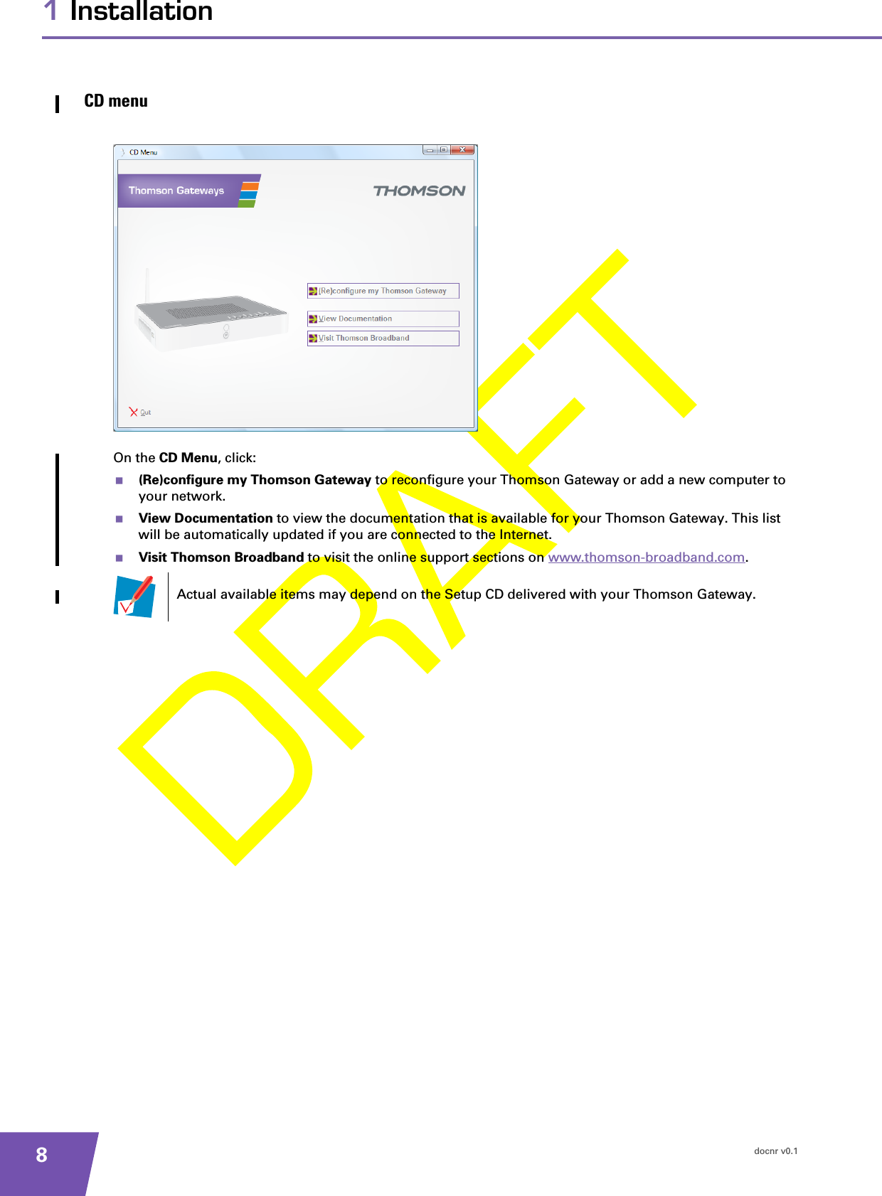 docnr v0.181 InstallationCD menuOn the CD Menu, click:(Re)configure my Thomson Gateway to reconfigure your Thomson Gateway or add a new computer to your network.View Documentation to view the documentation that is available for your Thomson Gateway. This list will be automatically updated if you are connected to the Internet.Visit Thomson Broadband to visit the online support sections on www.thomson-broadband.com.Actual available items may depend on the Setup CD delivered with your Thomson Gateway.
