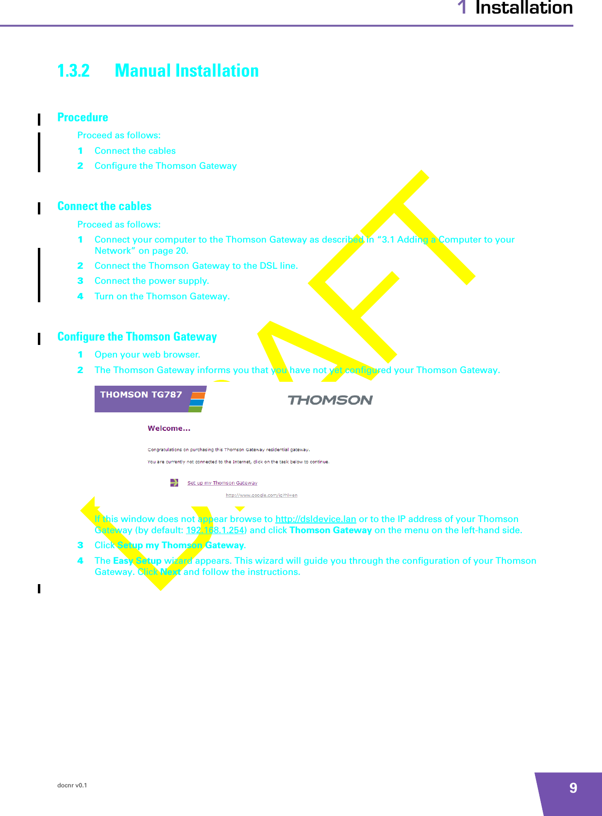 docnr v0.1 91 Installation1.3.2 Manual InstallationProcedureProceed as follows:1Connect the cables2Configure the Thomson GatewayConnect the cablesProceed as follows:1Connect your computer to the Thomson Gateway as described in “3.1 Adding a Computer to your Network” on page 20.2Connect the Thomson Gateway to the DSL line.3Connect the power supply.4Turn on the Thomson Gateway.Configure the Thomson Gateway1Open your web browser.2The Thomson Gateway informs you that you have not yet configured your Thomson Gateway.If this window does not appear browse to http://dsldevice.lan or to the IP address of your Thomson Gateway (by default: 192.168.1.254) and click Thomson Gateway on the menu on the left-hand side.3Click Setup my Thomson Gateway.4The Easy Setup wizard appears. This wizard will guide you through the configuration of your Thomson Gateway. Click Next and follow the instructions.