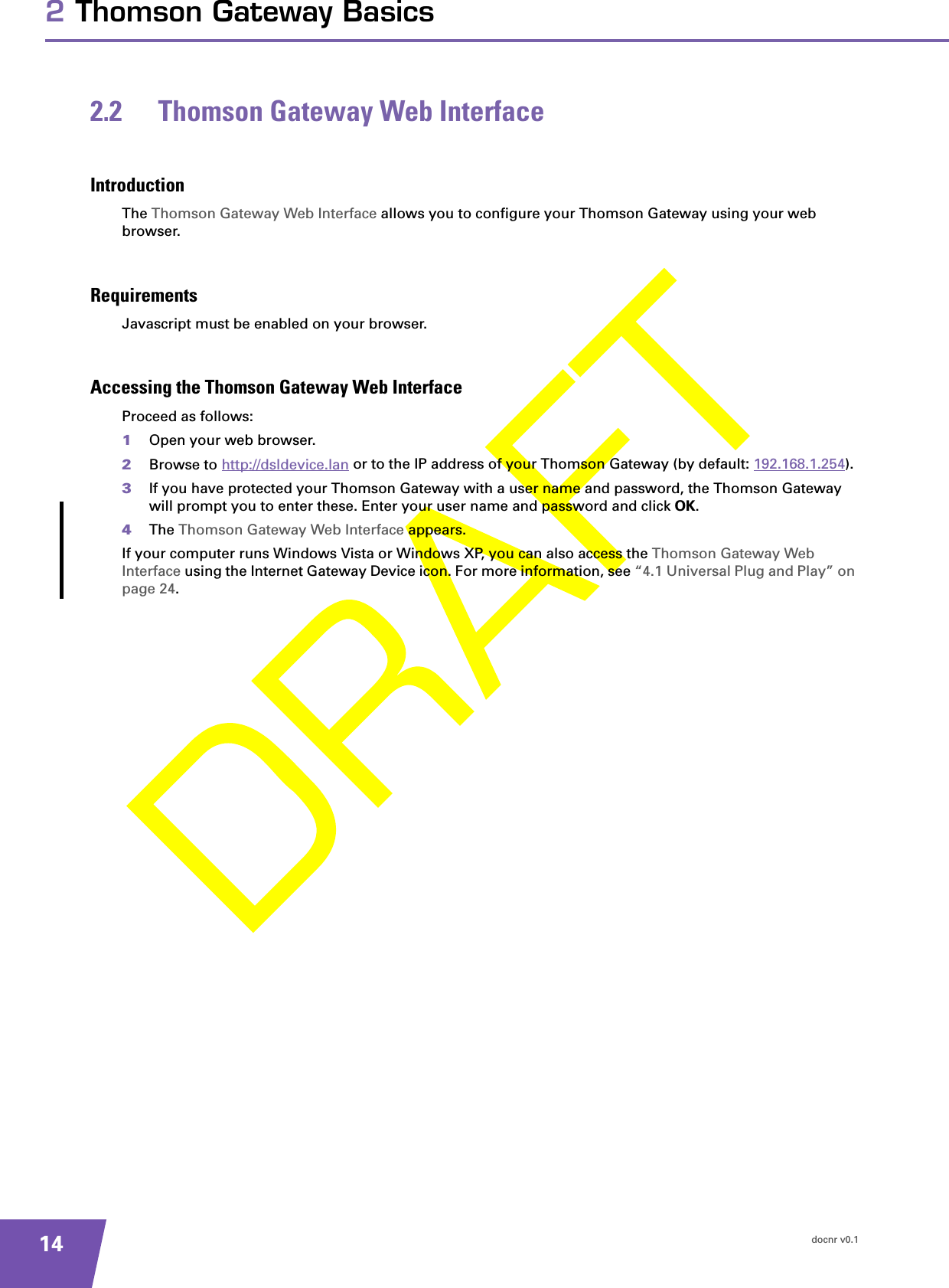 docnr v0.1142 Thomson Gateway Basics2.2 Thomson Gateway Web InterfaceIntroductionThe Thomson Gateway Web Interface allows you to configure your Thomson Gateway using your web browser.RequirementsJavascript must be enabled on your browser.Accessing the Thomson Gateway Web InterfaceProceed as follows:1Open your web browser.2Browse to http://dsldevice.lan or to the IP address of your Thomson Gateway (by default: 192.168.1.254).3If you have protected your Thomson Gateway with a user name and password, the Thomson Gateway will prompt you to enter these. Enter your user name and password and click OK.4The Thomson Gateway Web Interface appears.If your computer runs Windows Vista or Windows XP, you can also access the Thomson Gateway Web Interface using the Internet Gateway Device icon. For more information, see “4.1 Universal Plug and Play” on page 24.