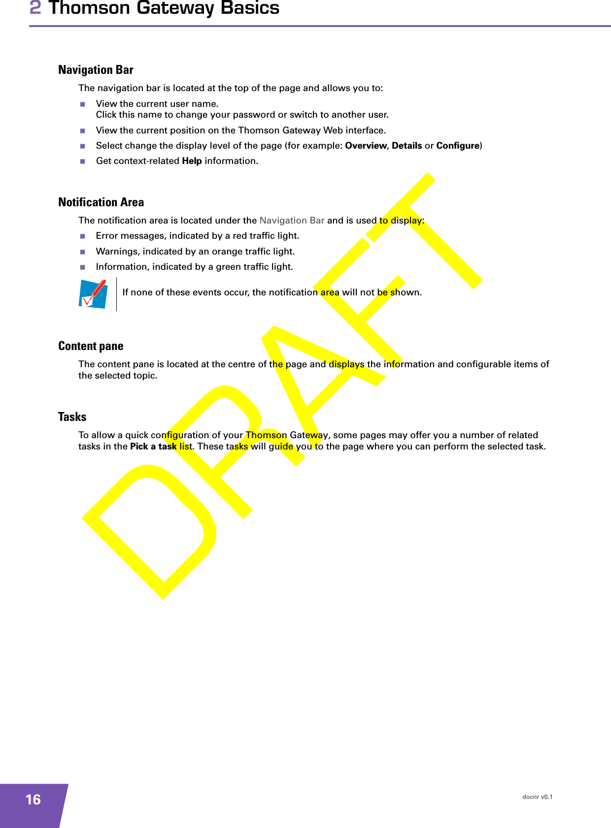 docnr v0.1162 Thomson Gateway BasicsNavigation BarThe navigation bar is located at the top of the page and allows you to:View the current user name.Click this name to change your password or switch to another user.View the current position on the Thomson Gateway Web interface.Select change the display level of the page (for example: Overview, Details or Configure)Get context-related Help information.Notification AreaThe notification area is located under the Navigation Bar and is used to display:Error messages, indicated by a red traffic light.Warnings, indicated by an orange traffic light.Information, indicated by a green traffic light.Content paneThe content pane is located at the centre of the page and displays the information and configurable items of the selected topic.TasksTo allow a quick configuration of your Thomson Gateway, some pages may offer you a number of related tasks in the Pick a task list. These tasks will guide you to the page where you can perform the selected task.If none of these events occur, the notification area will not be shown.