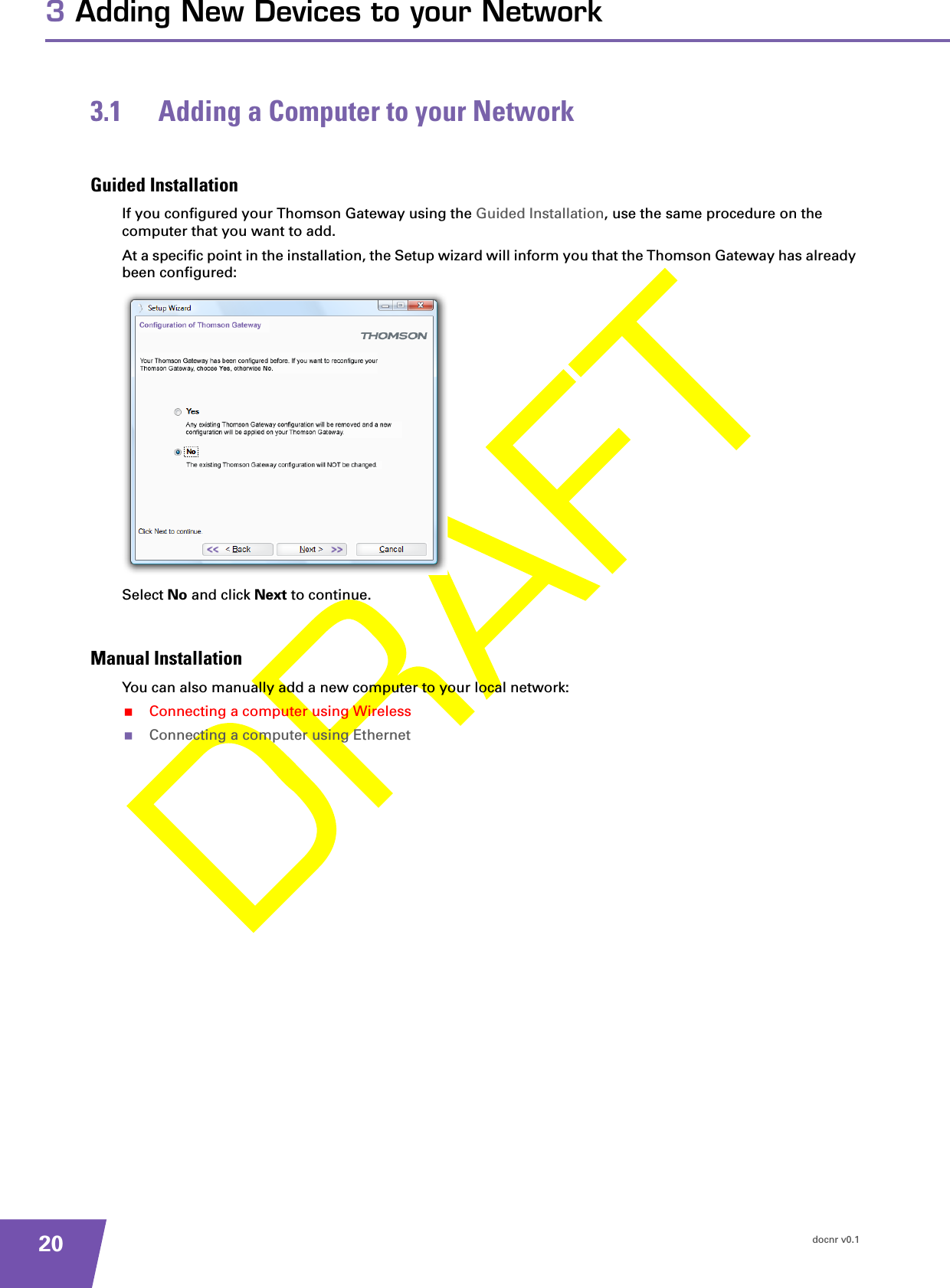 docnr v0.1203 Adding New Devices to your Network3.1 Adding a Computer to your NetworkGuided InstallationIf you configured your Thomson Gateway using the Guided Installation, use the same procedure on the computer that you want to add.At a specific point in the installation, the Setup wizard will inform you that the Thomson Gateway has already been configured:Select No and click Next to continue.Manual InstallationYou can also manually add a new computer to your local network:Connecting a computer using WirelessConnecting a computer using Ethernet