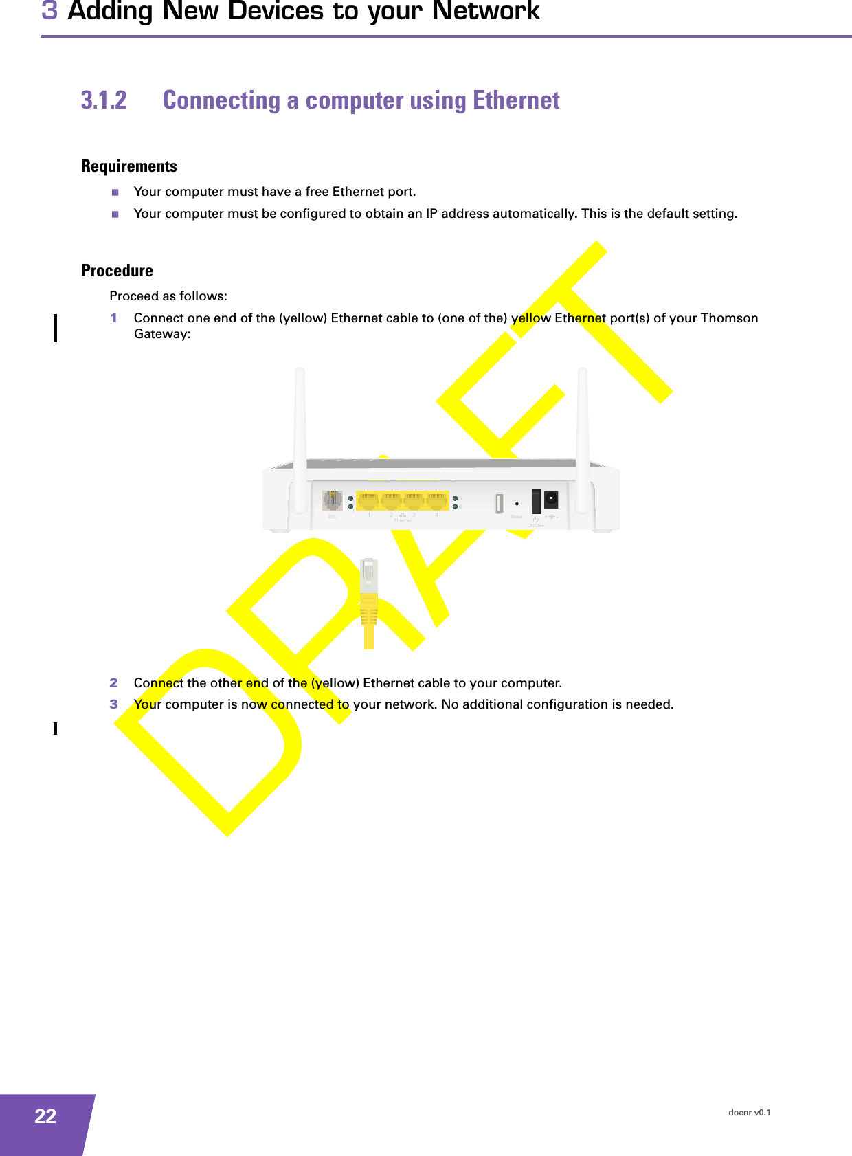 docnr v0.1223 Adding New Devices to your Network3.1.2 Connecting a computer using EthernetRequirementsYour computer must have a free Ethernet port.Your computer must be configured to obtain an IP address automatically. This is the default setting.ProcedureProceed as follows:1Connect one end of the (yellow) Ethernet cable to (one of the) yellow Ethernet port(s) of your Thomson Gateway:2Connect the other end of the (yellow) Ethernet cable to your computer.3Your computer is now connected to your network. No additional configuration is needed.