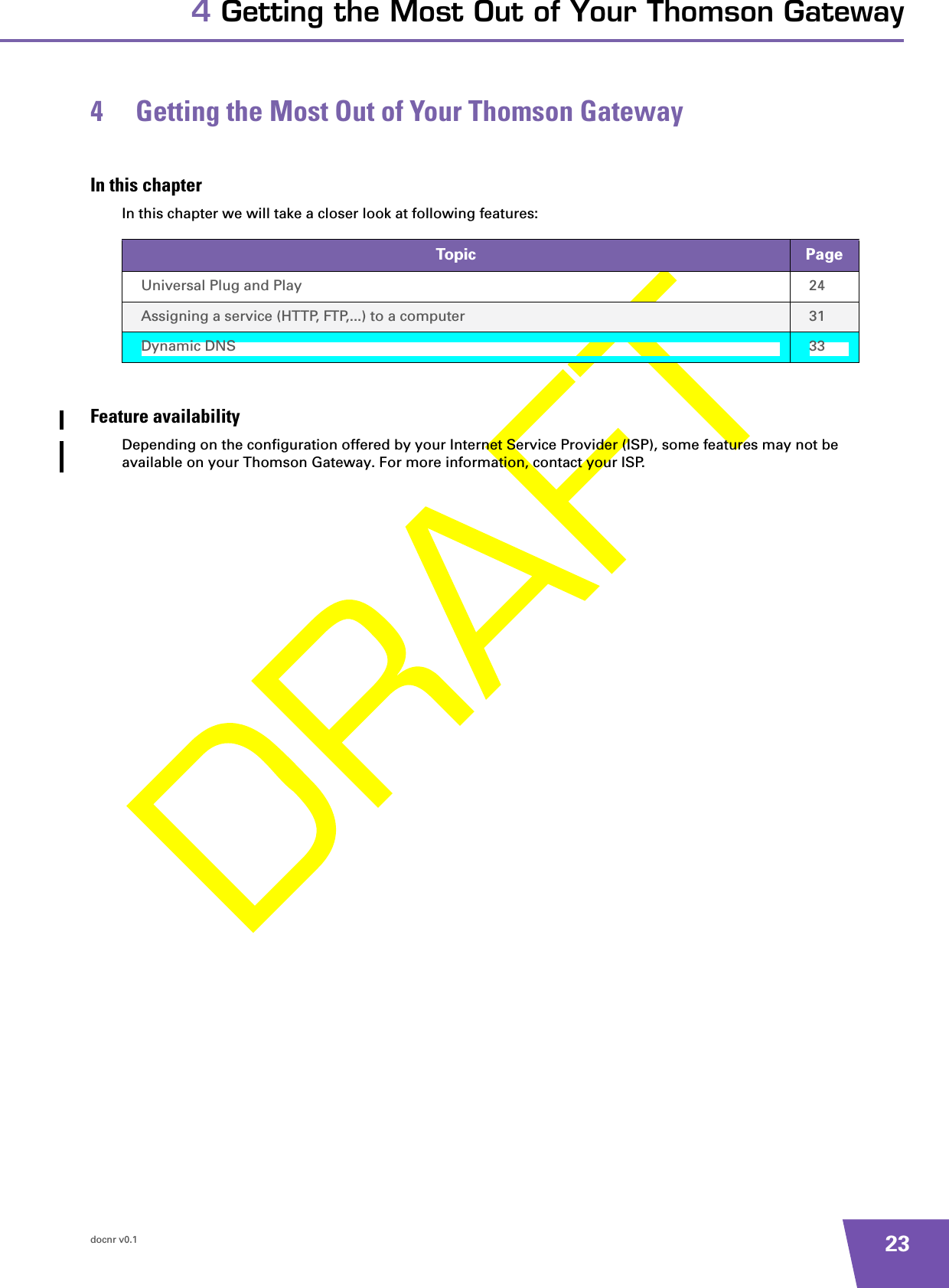 docnr v0.1 234 Getting the Most Out of Your Thomson Gateway4 Getting the Most Out of Your Thomson GatewayIn this chapterIn this chapter we will take a closer look at following features:Feature availabilityDepending on the configuration offered by your Internet Service Provider (ISP), some features may not be available on your Thomson Gateway. For more information, contact your ISP.Topic PageUniversal Plug and Play 24Assigning a service (HTTP, FTP,...) to a computer 31Dynamic DNS 33