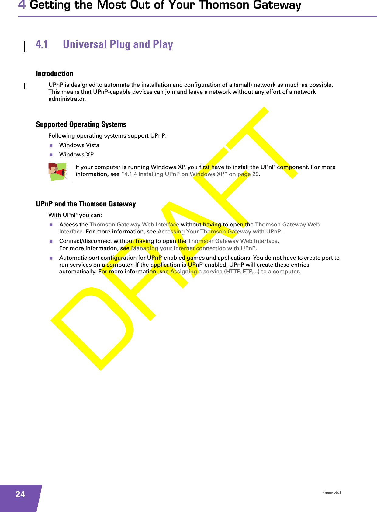 docnr v0.1244 Getting the Most Out of Your Thomson Gateway4.1 Universal Plug and PlayIntroductionUPnP is designed to automate the installation and configuration of a (small) network as much as possible. This means that UPnP-capable devices can join and leave a network without any effort of a network administrator.Supported Operating SystemsFollowing operating systems support UPnP:Windows VistaWindows XPUPnP and the Thomson GatewayWith UPnP you can:Access the Thomson Gateway Web Interface without having to open the Thomson Gateway Web Interface. For more information, see Accessing Your Thomson Gateway with UPnP.Connect/disconnect without having to open the Thomson Gateway Web Interface.For more information, see Managing your Internet connection with UPnP.Automatic port configuration for UPnP-enabled games and applications. You do not have to create port to run services on a computer. If the application is UPnP-enabled, UPnP will create these entries automatically. For more information, see Assigning a service (HTTP, FTP,...) to a computer.If your computer is running Windows XP, you first have to install the UPnP component. For more information, see “4.1.4 Installing UPnP on Windows XP” on page 29.