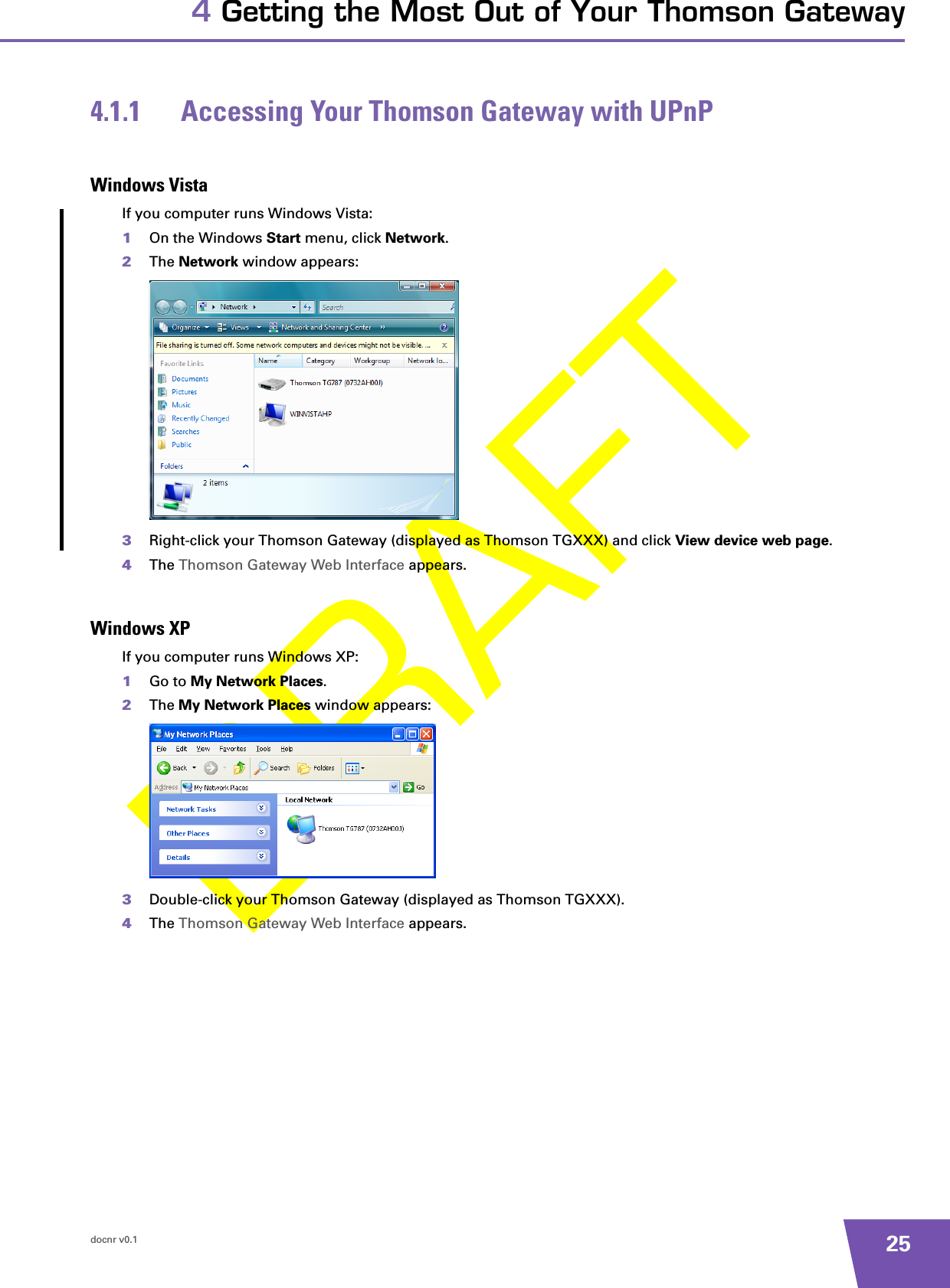 docnr v0.1 254 Getting the Most Out of Your Thomson Gateway4.1.1 Accessing Your Thomson Gateway with UPnPWindows VistaIf you computer runs Windows Vista:1On the Windows Start menu, click Network.2The Network window appears:3Right-click your Thomson Gateway (displayed as Thomson TGXXX) and click View device web page.4The Thomson Gateway Web Interface appears.Windows XPIf you computer runs Windows XP:1Go to My Network Places.2The My Network Places window appears:3Double-click your Thomson Gateway (displayed as Thomson TGXXX).4The Thomson Gateway Web Interface appears.