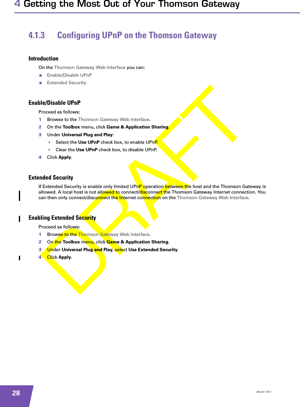 docnr v0.1284 Getting the Most Out of Your Thomson Gateway4.1.3 Configuring UPnP on the Thomson GatewayIntroductionOn the Thomson Gateway Web Interface you can:Enable/Disable UPnPExtended SecurityEnable/Disable UPnPProceed as follows:1Browse to the Thomson Gateway Web Interface.2On the Toolbox menu, click Game &amp; Application Sharing.3Under Universal Plug and Play:Select the Use UPnP check box, to enable UPnP.Clear the Use UPnP check box, to disable UPnP.4Click Apply.Extended SecurityIf Extended Security is enable only limited UPnP operation between the host and the Thomson Gateway is allowed. A local host is not allowed to connect/disconnect the Thomson Gateway Internet connection. You can then only connect/disconnect the Internet connection on the Thomson Gateway Web Interface.Enabling Extended SecurityProceed as follows:1Browse to the Thomson Gateway Web Interface.2On the Toolbox menu, click Game &amp; Application Sharing.3Under Universal Plug and Play, select Use Extended Security.4Click Apply.