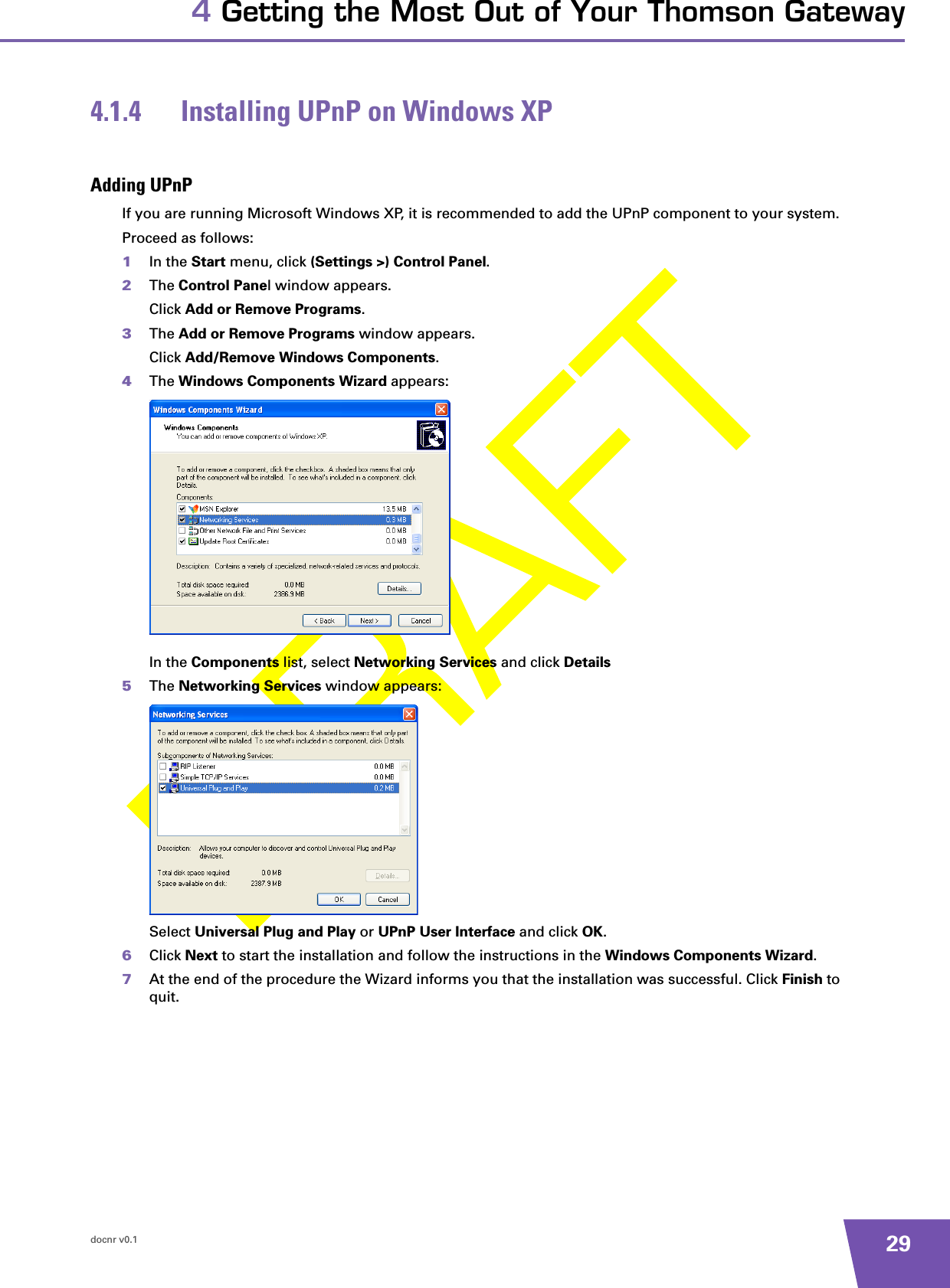 docnr v0.1 294 Getting the Most Out of Your Thomson Gateway4.1.4 Installing UPnP on Windows XPAdding UPnPIf you are running Microsoft Windows XP, it is recommended to add the UPnP component to your system.Proceed as follows:1In the Start menu, click (Settings &gt;) Control Panel.2The Control Panel window appears.Click Add or Remove Programs.3The Add or Remove Programs window appears.Click Add/Remove Windows Components.4The Windows Components Wizard appears:In the Components list, select Networking Services and click Details5The Networking Services window appears: Select Universal Plug and Play or UPnP User Interface and click OK.6Click Next to start the installation and follow the instructions in the Windows Components Wizard.7At the end of the procedure the Wizard informs you that the installation was successful. Click Finish to quit.