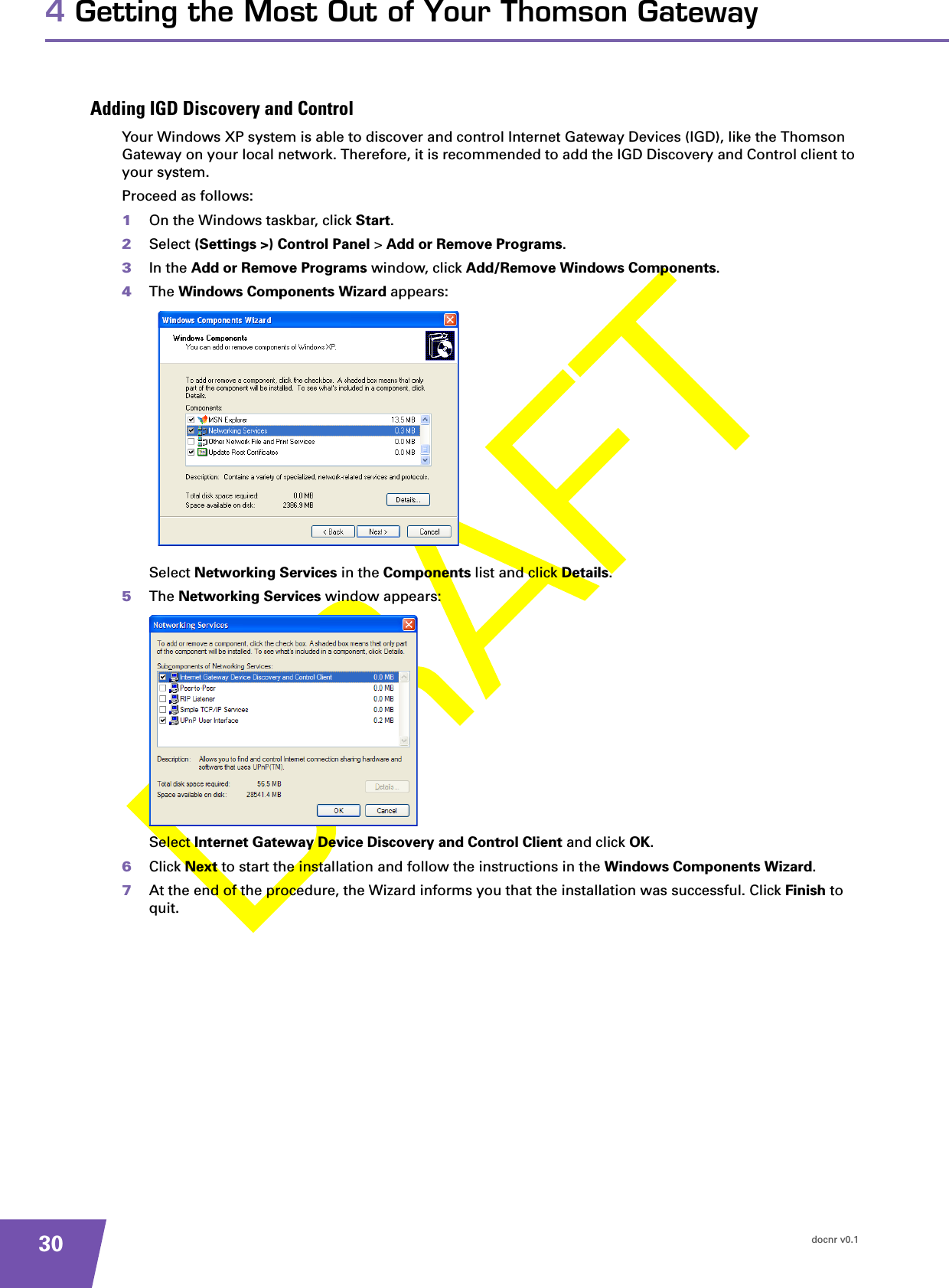 docnr v0.1304 Getting the Most Out of Your Thomson GatewayAdding IGD Discovery and ControlYour Windows XP system is able to discover and control Internet Gateway Devices (IGD), like the Thomson Gateway on your local network. Therefore, it is recommended to add the IGD Discovery and Control client to your system.Proceed as follows:1On the Windows taskbar, click Start.2Select (Settings &gt;) Control Panel &gt; Add or Remove Programs.3In the Add or Remove Programs window, click Add/Remove Windows Components.4The Windows Components Wizard appears:Select Networking Services in the Components list and click Details.5The Networking Services window appears:Select Internet Gateway Device Discovery and Control Client and click OK.6Click Next to start the installation and follow the instructions in the Windows Components Wizard.7At the end of the procedure, the Wizard informs you that the installation was successful. Click Finish to quit.