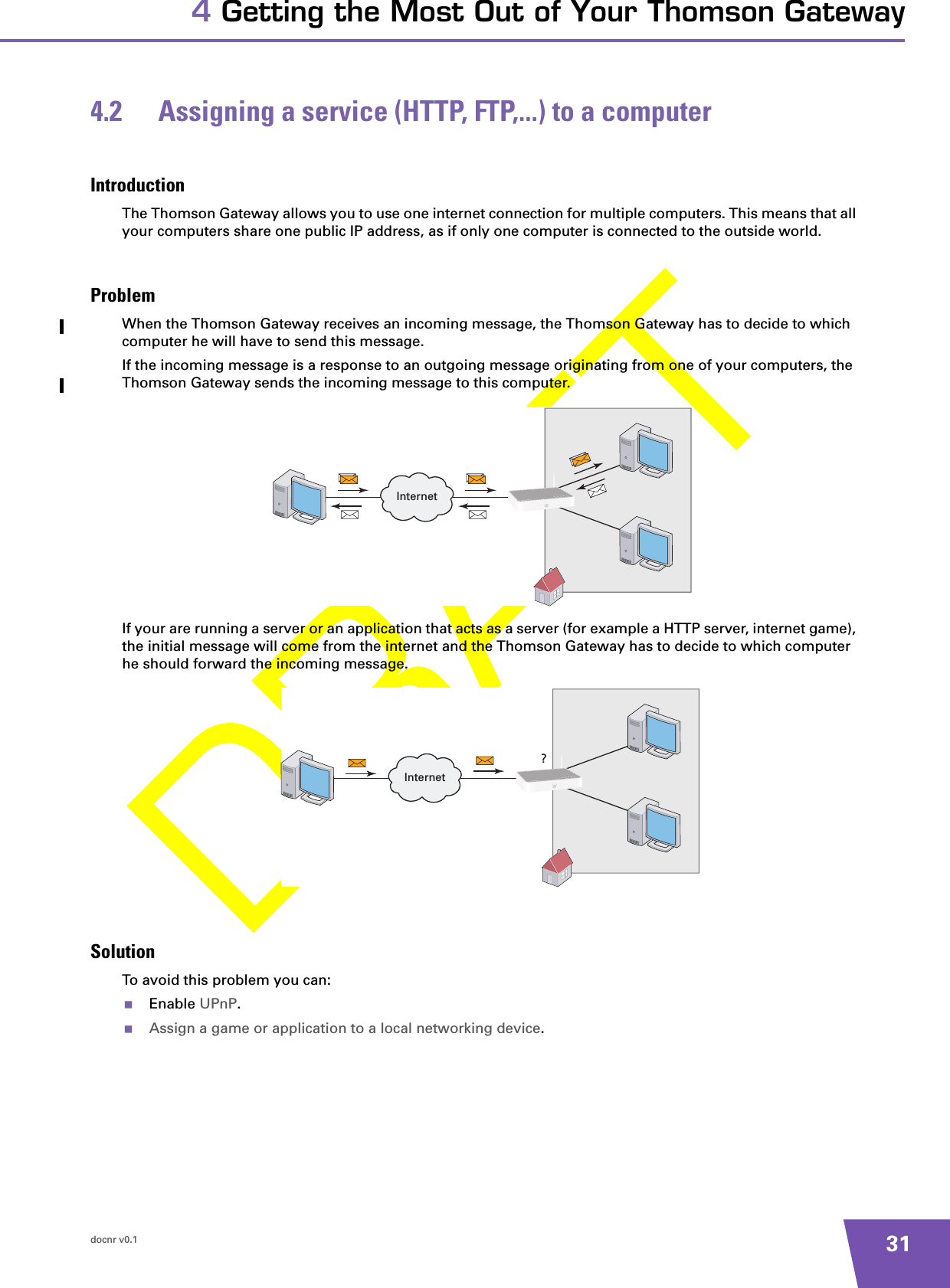 docnr v0.1 314 Getting the Most Out of Your Thomson Gateway4.2 Assigning a service (HTTP, FTP,...) to a computerIntroductionThe Thomson Gateway allows you to use one internet connection for multiple computers. This means that all your computers share one public IP address, as if only one computer is connected to the outside world.ProblemWhen the Thomson Gateway receives an incoming message, the Thomson Gateway has to decide to which computer he will have to send this message.If the incoming message is a response to an outgoing message originating from one of your computers, the Thomson Gateway sends the incoming message to this computer.If your are running a server or an application that acts as a server (for example a HTTP server, internet game), the initial message will come from the internet and the Thomson Gateway has to decide to which computer he should forward the incoming message.SolutionTo avoid this problem you can:Enable UPnP.Assign a game or application to a local networking device.InternetInternet?