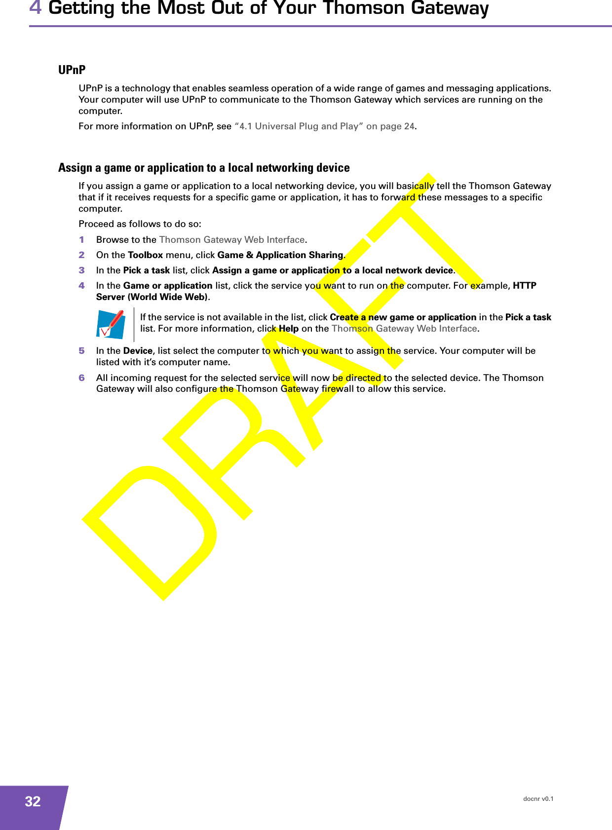 docnr v0.1324 Getting the Most Out of Your Thomson GatewayUPnPUPnP is a technology that enables seamless operation of a wide range of games and messaging applications. Your computer will use UPnP to communicate to the Thomson Gateway which services are running on the computer.For more information on UPnP, see “4.1 Universal Plug and Play” on page 24.Assign a game or application to a local networking deviceIf you assign a game or application to a local networking device, you will basically tell the Thomson Gateway that if it receives requests for a specific game or application, it has to forward these messages to a specific computer.Proceed as follows to do so:1Browse to the Thomson Gateway Web Interface.2On the Toolbox menu, click Game &amp; Application Sharing.3In the Pick a task list, click Assign a game or application to a local network device.4In the Game or application list, click the service you want to run on the computer. For example, HTTP Server (World Wide Web).5In the Device, list select the computer to which you want to assign the service. Your computer will be listed with it’s computer name.6All incoming request for the selected service will now be directed to the selected device. The Thomson Gateway will also configure the Thomson Gateway firewall to allow this service.If the service is not available in the list, click Create a new game or application in the Pick a task list. For more information, click Help on the Thomson Gateway Web Interface.