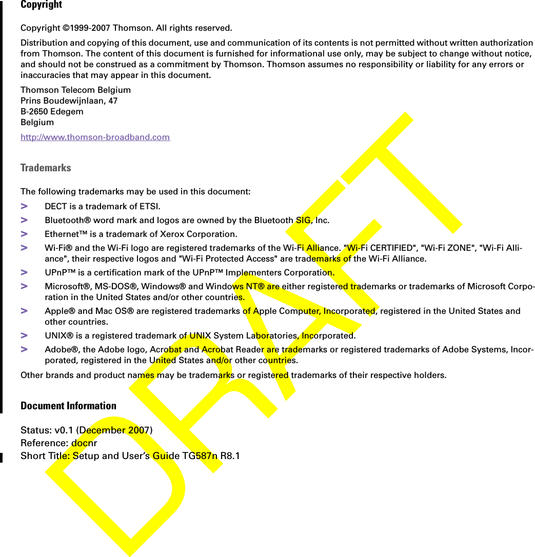 CopyrightCopyright ©1999-2007 Thomson. All rights reserved. Distribution and copying of this document, use and communication of its contents is not permitted without written authorization from Thomson. The content of this document is furnished for informational use only, may be subject to change without notice, and should not be construed as a commitment by Thomson. Thomson assumes no responsibility or liability for any errors or inaccuracies that may appear in this document.Thomson Telecom BelgiumPrins Boudewijnlaan, 47 B-2650 Edegem Belgium http://www.thomson-broadband.comTrademarksThe following trademarks may be used in this document:&gt;DECT is a trademark of ETSI.&gt;Bluetooth® word mark and logos are owned by the Bluetooth SIG, Inc.&gt;Ethernet™ is a trademark of Xerox Corporation.&gt;Wi-Fi® and the Wi-Fi logo are registered trademarks of the Wi-Fi Alliance. &quot;Wi-Fi CERTIFIED&quot;, &quot;Wi-Fi ZONE&quot;, &quot;Wi-Fi Alli-ance&quot;, their respective logos and &quot;Wi-Fi Protected Access&quot; are trademarks of the Wi-Fi Alliance.&gt;UPnP™ is a certification mark of the UPnP™ Implementers Corporation.&gt;Microsoft®, MS-DOS®, Windows® and Windows NT® are either registered trademarks or trademarks of Microsoft Corpo-ration in the United States and/or other countries.&gt;Apple® and Mac OS® are registered trademarks of Apple Computer, Incorporated, registered in the United States and other countries.&gt;UNIX® is a registered trademark of UNIX System Laboratories, Incorporated.&gt;Adobe®, the Adobe logo, Acrobat and Acrobat Reader are trademarks or registered trademarks of Adobe Systems, Incor-porated, registered in the United States and/or other countries.Other brands and product names may be trademarks or registered trademarks of their respective holders.Document InformationStatus: v0.1 (December 2007)Reference: docnrShort Title: Setup and User’s Guide TG587n R8.1