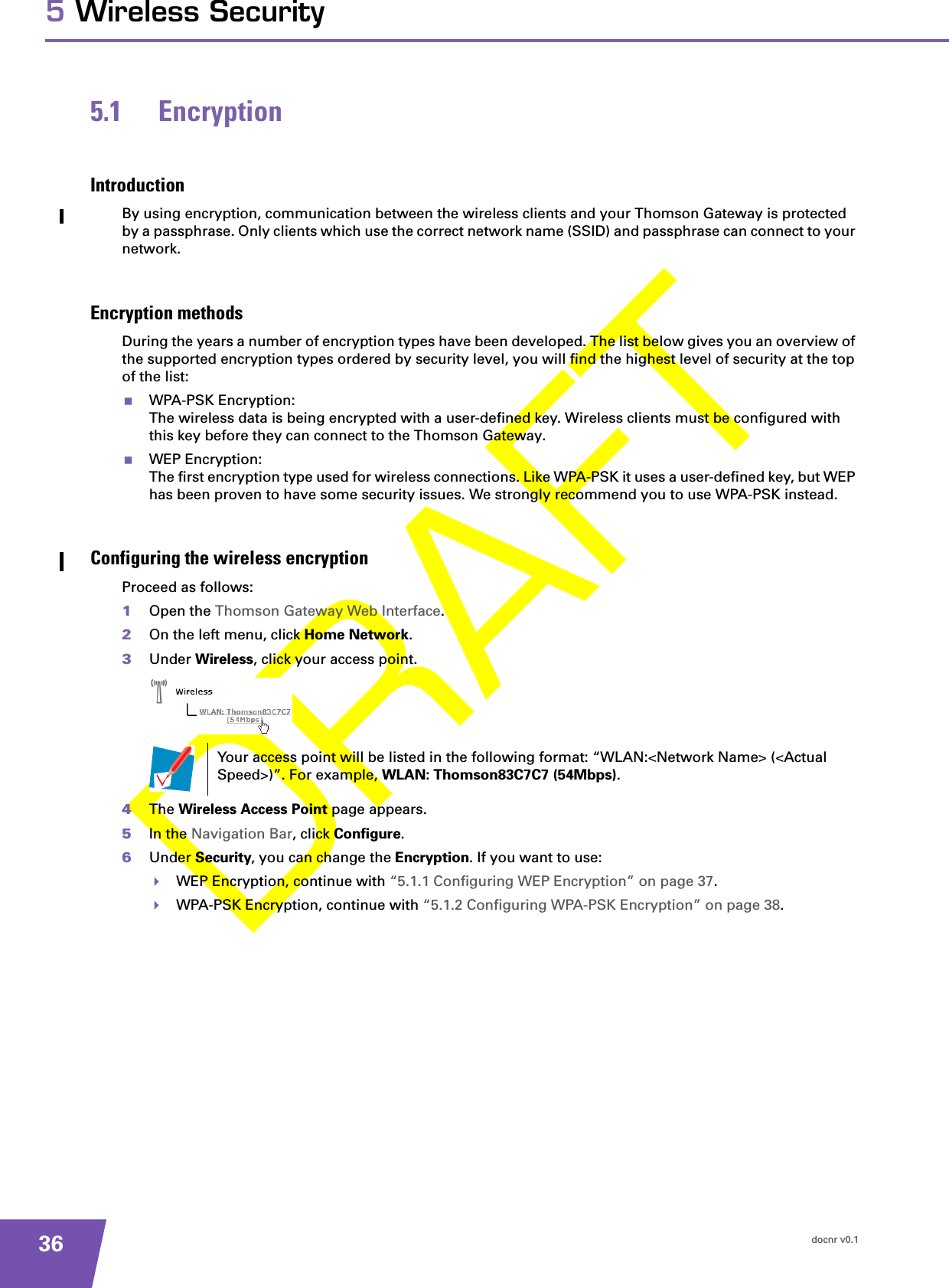 docnr v0.1365 Wireless Security5.1 EncryptionIntroductionBy using encryption, communication between the wireless clients and your Thomson Gateway is protected by a passphrase. Only clients which use the correct network name (SSID) and passphrase can connect to your network.Encryption methodsDuring the years a number of encryption types have been developed. The list below gives you an overview of the supported encryption types ordered by security level, you will find the highest level of security at the top of the list:WPA-PSK Encryption:The wireless data is being encrypted with a user-defined key. Wireless clients must be configured with this key before they can connect to the Thomson Gateway.WEP Encryption:The first encryption type used for wireless connections. Like WPA-PSK it uses a user-defined key, but WEP has been proven to have some security issues. We strongly recommend you to use WPA-PSK instead.Configuring the wireless encryptionProceed as follows:1Open the Thomson Gateway Web Interface.2On the left menu, click Home Network.3Under Wireless, click your access point.4The Wireless Access Point page appears.5In the Navigation Bar, click Configure.6Under Security, you can change the Encryption. If you want to use:WEP Encryption, continue with “5.1.1 Configuring WEP Encryption” on page 37.WPA-PSK Encryption, continue with “5.1.2 Configuring WPA-PSK Encryption” on page 38.Your access point will be listed in the following format: “WLAN:&lt;Network Name&gt; (&lt;Actual Speed&gt;)”. For example, WLAN: Thomson83C7C7 (54Mbps).