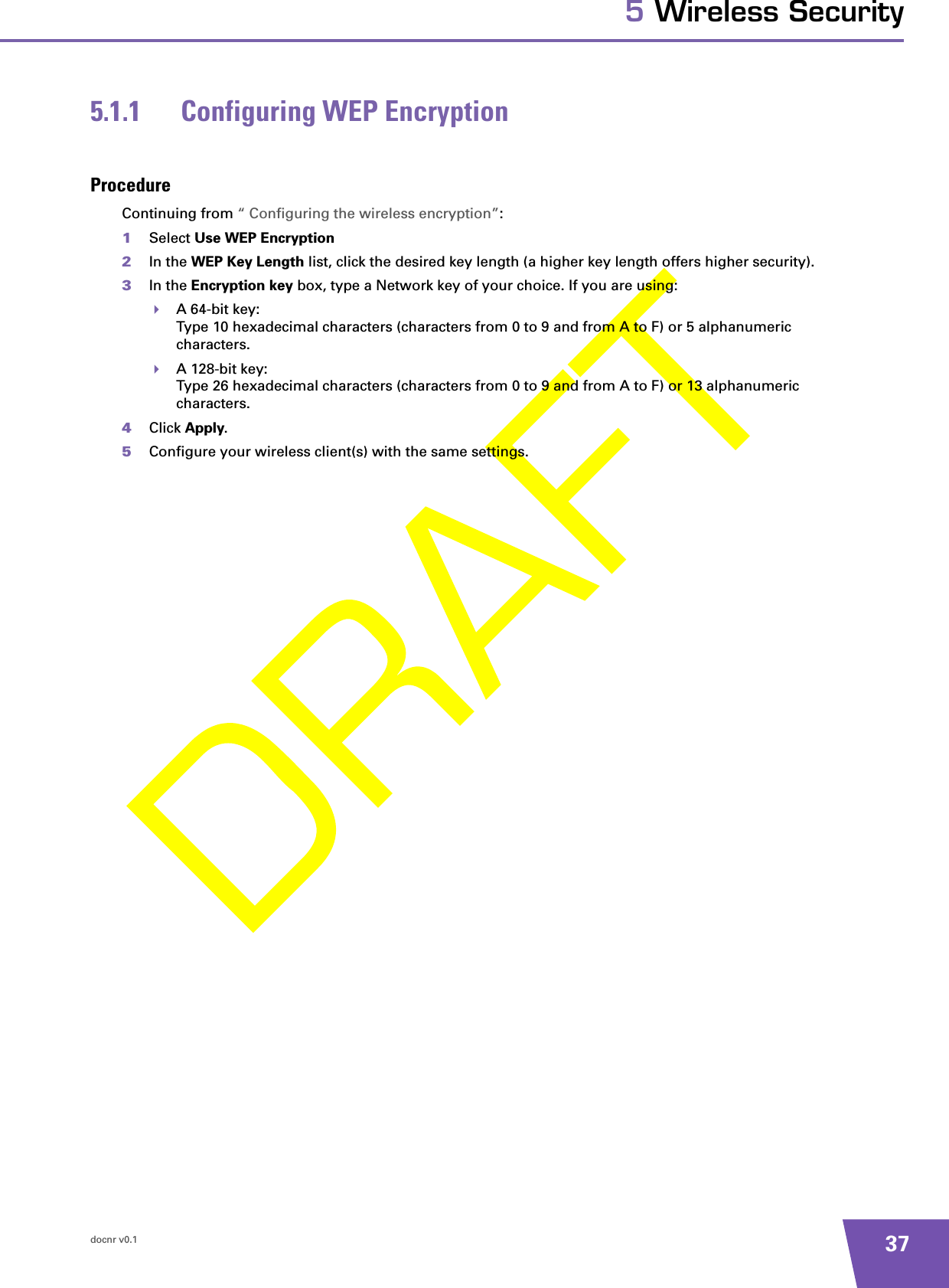 docnr v0.1 375 Wireless Security5.1.1 Configuring WEP EncryptionProcedureContinuing from “ Configuring the wireless encryption”:1Select Use WEP Encryption 2In the WEP Key Length list, click the desired key length (a higher key length offers higher security). 3In the Encryption key box, type a Network key of your choice. If you are using:A 64-bit key:Type 10 hexadecimal characters (characters from 0 to 9 and from A to F) or 5 alphanumeric characters.A 128-bit key:Type 26 hexadecimal characters (characters from 0 to 9 and from A to F) or 13 alphanumeric characters.4Click Apply. 5Configure your wireless client(s) with the same settings.