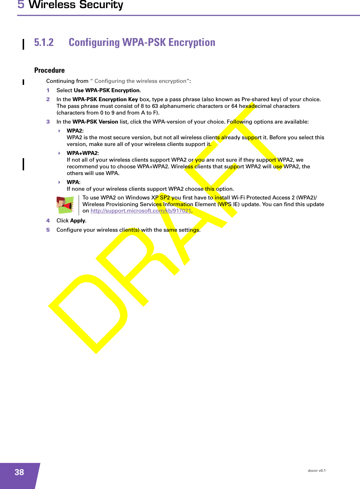 docnr v0.1385 Wireless Security5.1.2 Configuring WPA-PSK EncryptionProcedureContinuing from “ Configuring the wireless encryption”:1Select Use WPA-PSK Encryption.2In the WPA-PSK Encryption Key box, type a pass phrase (also known as Pre-shared key) of your choice. The pass phrase must consist of 8 to 63 alphanumeric characters or 64 hexadecimal characters (characters from 0 to 9 and from A to F). 3In the WPA-PSK Version list, click the WPA-version of your choice. Following options are available:WPA2:WPA2 is the most secure version, but not all wireless clients already support it. Before you select this version, make sure all of your wireless clients support it.WPA+WPA2:If not all of your wireless clients support WPA2 or you are not sure if they support WPA2, we recommend you to choose WPA+WPA2. Wireless clients that support WPA2 will use WPA2, the others will use WPA.WPA:If none of your wireless clients support WPA2 choose this option.4Click Apply.5Configure your wireless client(s) with the same settings.To use WPA2 on Windows XP SP2 you first have to install Wi-Fi Protected Access 2 (WPA2)/Wireless Provisioning Services Information Element (WPS IE) update. You can find this update on http://support.microsoft.com/kb/917021.