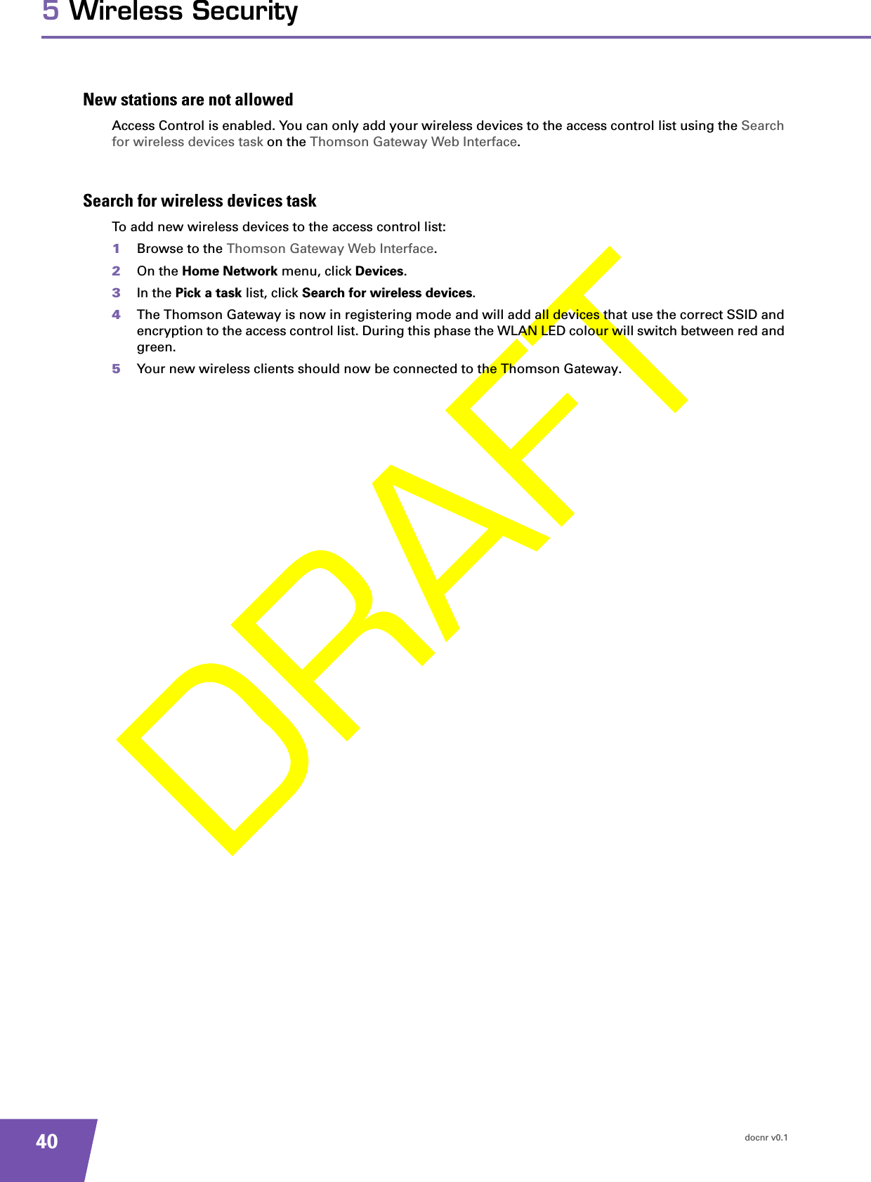 docnr v0.1405 Wireless SecurityNew stations are not allowedAccess Control is enabled. You can only add your wireless devices to the access control list using the Search for wireless devices task on the Thomson Gateway Web Interface.Search for wireless devices taskTo add new wireless devices to the access control list:1Browse to the Thomson Gateway Web Interface.2On the Home Network menu, click Devices.3In the Pick a task list, click Search for wireless devices.4The Thomson Gateway is now in registering mode and will add all devices that use the correct SSID and encryption to the access control list. During this phase the WLAN LED colour will switch between red and green.5Your new wireless clients should now be connected to the Thomson Gateway.