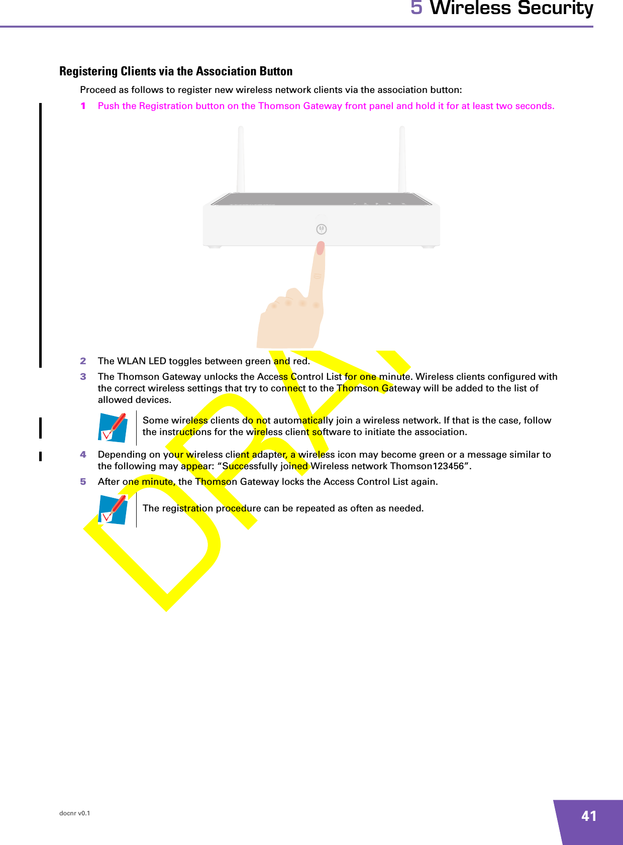 docnr v0.1 415 Wireless SecurityRegistering Clients via the Association ButtonProceed as follows to register new wireless network clients via the association button:1Push the Registration button on the Thomson Gateway front panel and hold it for at least two seconds.2The WLAN LED toggles between green and red.3The Thomson Gateway unlocks the Access Control List for one minute. Wireless clients configured with the correct wireless settings that try to connect to the Thomson Gateway will be added to the list of allowed devices.4Depending on your wireless client adapter, a wireless icon may become green or a message similar to the following may appear: “Successfully joined Wireless network Thomson123456”.5After one minute, the Thomson Gateway locks the Access Control List again.Some wireless clients do not automatically join a wireless network. If that is the case, follow the instructions for the wireless client software to initiate the association.The registration procedure can be repeated as often as needed.